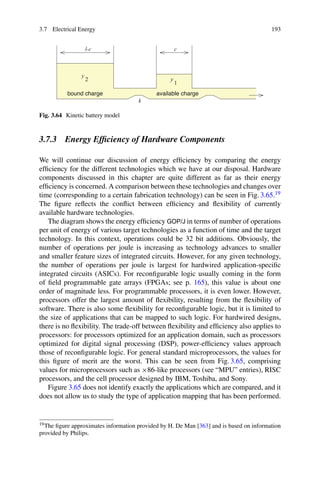 3.7 Electrical Energy 193
k
available charge
c
l-c
y
1
y
2
bound charge
Fig. 3.64 Kinetic battery model
3.7.3 Energy Efficiency of Hardware Components
We will continue our discussion of energy efficiency by comparing the energy
efficiency for the different technologies which we have at our disposal. Hardware
components discussed in this chapter are quite different as far as their energy
efficiency is concerned. A comparison between these technologies and changes over
time (corresponding to a certain fabrication technology) can be seen in Fig. 3.65.19
The figure reflects the conflict between efficiency and flexibility of currently
available hardware technologies.
The diagram shows the energy efficiency GOP/J in terms of number of operations
per unit of energy of various target technologies as a function of time and the target
technology. In this context, operations could be 32 bit additions. Obviously, the
number of operations per joule is increasing as technology advances to smaller
and smaller feature sizes of integrated circuits. However, for any given technology,
the number of operations per joule is largest for hardwired application-specific
integrated circuits (ASICs). For reconfigurable logic usually coming in the form
of field programmable gate arrays (FPGAs; see p. 165), this value is about one
order of magnitude less. For programmable processors, it is even lower. However,
processors offer the largest amount of flexibility, resulting from the flexibility of
software. There is also some flexibility for reconfigurable logic, but it is limited to
the size of applications that can be mapped to such logic. For hardwired designs,
there is no flexibility. The trade-off between flexibility and efficiency also applies to
processors: for processors optimized for an application domain, such as processors
optimized for digital signal processing (DSP), power-efficiency values approach
those of reconfigurable logic. For general standard microprocessors, the values for
this figure of merit are the worst. This can be seen from Fig. 3.65, comprising
values for microprocessors such as ×86-like processors (see “MPU” entries), RISC
processors, and the cell processor designed by IBM, Toshiba, and Sony.
Figure 3.65 does not identify exactly the applications which are compared, and it
does not allow us to study the type of application mapping that has been performed.
19The figure approximates information provided by H. De Man [363] and is based on information
provided by Philips.
 