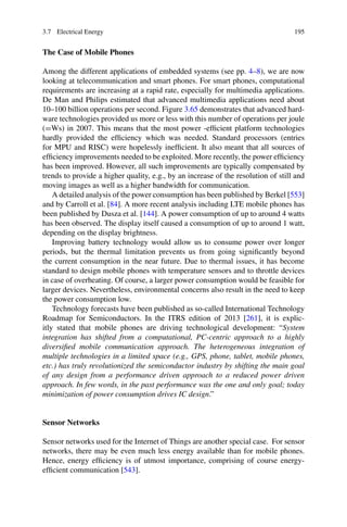 3.7 Electrical Energy 195
The Case of Mobile Phones
Among the different applications of embedded systems (see pp. 4–8), we are now
looking at telecommunication and smart phones. For smart phones, computational
requirements are increasing at a rapid rate, especially for multimedia applications.
De Man and Philips estimated that advanced multimedia applications need about
10–100 billion operations per second. Figure 3.65 demonstrates that advanced hard-
ware technologies provided us more or less with this number of operations per joule
(=Ws) in 2007. This means that the most power -efficient platform technologies
hardly provided the efficiency which was needed. Standard processors (entries
for MPU and RISC) were hopelessly inefficient. It also meant that all sources of
efficiency improvements needed to be exploited. More recently, the power efficiency
has been improved. However, all such improvements are typically compensated by
trends to provide a higher quality, e.g., by an increase of the resolution of still and
moving images as well as a higher bandwidth for communication.
A detailed analysis of the power consumption has been published by Berkel [553]
and by Carroll et al. [84]. A more recent analysis including LTE mobile phones has
been published by Dusza et al. [144]. A power consumption of up to around 4 watts
has been observed. The display itself caused a consumption of up to around 1 watt,
depending on the display brightness.
Improving battery technology would allow us to consume power over longer
periods, but the thermal limitation prevents us from going significantly beyond
the current consumption in the near future. Due to thermal issues, it has become
standard to design mobile phones with temperature sensors and to throttle devices
in case of overheating. Of course, a larger power consumption would be feasible for
larger devices. Nevertheless, environmental concerns also result in the need to keep
the power consumption low.
Technology forecasts have been published as so-called International Technology
Roadmap for Semiconductors. In the ITRS edition of 2013 [261], it is explic-
itly stated that mobile phones are driving technological development: “System
integration has shifted from a computational, PC-centric approach to a highly
diversified mobile communication approach. The heterogeneous integration of
multiple technologies in a limited space (e.g., GPS, phone, tablet, mobile phones,
etc.) has truly revolutionized the semiconductor industry by shifting the main goal
of any design from a performance driven approach to a reduced power driven
approach. In few words, in the past performance was the one and only goal; today
minimization of power consumption drives IC design.”
Sensor Networks
Sensor networks used for the Internet of Things are another special case. For sensor
networks, there may be even much less energy available than for mobile phones.
Hence, energy efficiency is of utmost importance, comprising of course energy-
efficient communication [543].
 