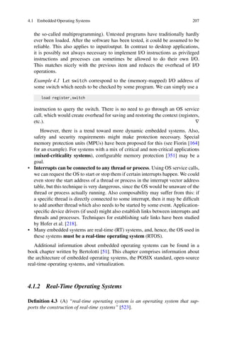 4.1 Embedded Operating Systems 207
the so-called multiprogramming). Untested programs have traditionally hardly
ever been loaded. After the software has been tested, it could be assumed to be
reliable. This also applies to input/output. In contrast to desktop applications,
it is possibly not always necessary to implement I/O instructions as privileged
instructions and processes can sometimes be allowed to do their own I/O.
This matches nicely with the previous item and reduces the overhead of I/O
operations.
Example 4.1 Let switch correspond to the (memory-mapped) I/O address of
some switch which needs to be checked by some program. We can simply use a
load register,switch
instruction to query the switch. There is no need to go through an OS service
call, which would create overhead for saving and restoring the context (registers,
etc.). ∇
However, there is a trend toward more dynamic embedded systems. Also,
safety and security requirements might make protection necessary. Special
memory protection units (MPUs) have been proposed for this (see Fiorin [164]
for an example). For systems with a mix of critical and non-critical applications
(mixed-criticality systems), configurable memory protection [351] may be a
goal.
• Interrupts can be connected to any thread or process. Using OS service calls,
we can request the OS to start or stop them if certain interrupts happen. We could
even store the start address of a thread or process in the interrupt vector address
table, but this technique is very dangerous, since the OS would be unaware of the
thread or process actually running. Also composability may suffer from this: if
a specific thread is directly connected to some interrupt, then it may be difficult
to add another thread which also needs to be started by some event. Application-
specific device drivers (if used) might also establish links between interrupts and
threads and processes. Techniques for establishing safe links have been studied
by Hofer et al. [218].
• Many embedded systems are real-time (RT) systems, and, hence, the OS used in
these systems must be a real-time operating system (RTOS).
Additional information about embedded operating systems can be found in a
book chapter written by Bertolotti [51]. This chapter comprises information about
the architecture of embedded operating systems, the POSIX standard, open-source
real-time operating systems, and virtualization.
4.1.2 Real-Time Operating Systems
Definition 4.3 (A) “real-time operating system is an operating system that sup-
ports the construction of real-time systems” [523].
 