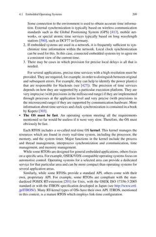 4.1 Embedded Operating Systems 209
Some connection to the environment is used to obtain accurate time informa-
tion. External synchronization is typically based on wireless communication
standards such as the Global Positioning System (GPS) [413], mobile net-
works, or special atomic time services typically based on long wavelength
stations [580], such as DCF77 in Germany.
2. If embedded systems are used in a network, it is frequently sufficient to syn-
chronize time information within the network. Local clock synchronization
can be used for this. In this case, connected embedded systems try to agree on
a consistent view of the current time.
3. There may be cases in which provision for precise local delays is all that is
needed.
For several applications, precise time services with a high resolution must be
provided. They are required, for example, in order to distinguish between original
and subsequent errors. For example, they can help to identify the power plant(s)
that are responsible for blackouts (see [427]). The precision of time services
depends on how they are supported by a particular execution platform. They are
very imprecise (with precisions in the millisecond range) if they are implemented
through processes at the application level and very precise (with precisions in
the microsecond range) if they are supported by communication hardware. More
information about time services and clock synchronization is contained in a book
by Kopetz [303].
• The OS must be fast. An operating system meeting all the requirements
mentioned so far would be useless if it were very slow. Therefore, the OS must
obviously be fast.
Each RTOS includes a so-called real-time OS kernel. This kernel manages the
resources which are found in every real-time system, including the processor, the
memory, and the system timer. Major functions in the kernel include the process
and thread management, interprocess synchronization and communication, time
management, and memory management.
While some RTOSs are designed for general embedded applications, others focus
on a specific area. For example, OSEK/VDX-compatible operating systems focus on
automotive control. Operating systems for a selected area can provide a dedicated
service for that particular area and can be more compact than operating systems for
several application areas.
Similarly, while some RTOSs provide a standard API, others come with their
own, proprietary API. For example, some RTOSs are compliant with the stan-
dardized POSIX RT-extension [201] for Unix, with the OSEK ISO 17356-3:2005
standard or with the ITRON specification developed in Japan (see http://www.ertl.
jp/ITRON/). Many RT-kernel types of OSs have their own API. ITRON, mentioned
in this context, is a mature RTOS which employs link-time configuration.
 