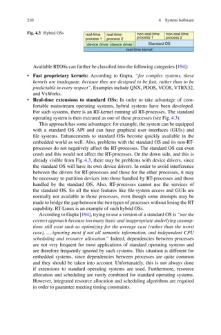 210 4 System Software
Fig. 4.3 Hybrid OSs non-real-time non-real-time
process 2
process 1
process 2
real-time-
process 1
real-time
Standard OS
real-time kernel
device driver
device driver
Available RTOSs can further be classified into the following categories [194]:
• Fast proprietary kernels: According to Gupta, “for complex systems, these
kernels are inadequate, because they are designed to be fast, rather than to be
predictable in every respect”. Examples include QNX, PDOS, VCOS, VTRX32,
and VxWorks.
• Real-time extensions to standard OSs: In order to take advantage of com-
fortable mainstream operating systems, hybrid systems have been developed.
For such systems, there is an RT-kernel running all RT-processes. The standard
operating system is then executed as one of these processes (see Fig. 4.3).
This approach has some advantages: for example, the system can be equipped
with a standard OS API and can have graphical user interfaces (GUIs) and
file systems. Enhancements to standard OSs become quickly available in the
embedded world as well. Also, problems with the standard OS and its non-RT-
processes do not negatively affect the RT-processes. The standard OS can even
crash and this would not affect the RT-processes. On the down side, and this is
already visible from Fig. 4.3, there may be problems with device drivers, since
the standard OS will have its own device drivers. In order to avoid interference
between the drivers for RT-processes and those for the other processes, it may
be necessary to partition devices into those handled by RT-processes and those
handled by the standard OS. Also, RT-processes cannot use the services of
the standard OS. So all the nice features like file-system access and GUIs are
normally not available to those processes, even though some attempts may be
made to bridge the gap between the two types of processes without losing the RT
capability. RT-Linux is an example of such hybrid OSs.
According to Gupta [194], trying to use a version of a standard OS is “not the
correct approach because too many basic and inappropriate underlying assump-
tions still exist such as optimizing for the average case (rather than the worst
case), . . . ignoring most if not all semantic information, and independent CPU
scheduling and resource allocation.” Indeed, dependencies between processes
are not very frequent for most applications of standard operating systems and
are therefore frequently ignored by such systems. This situation is different for
embedded systems, since dependencies between processes are quite common
and they should be taken into account. Unfortunately, this is not always done
if extensions to standard operating systems are used. Furthermore, resource
allocation and scheduling are rarely combined for standard operating systems.
However, integrated resource allocation and scheduling algorithms are required
in order to guarantee meeting timing constraints.
 