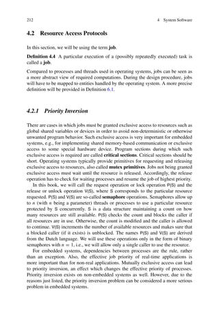 212 4 System Software
4.2 Resource Access Protocols
In this section, we will be using the term job.
Definition 4.4 A particular execution of a (possibly repeatedly executed) task is
called a job.
Compared to processes and threads used in operating systems, jobs can be seen as
a more abstract view of required computations. During the design procedure, jobs
will have to be mapped to entities handled by the operating system. A more precise
definition will be provided in Definition 6.1.
4.2.1 Priority Inversion
There are cases in which jobs must be granted exclusive access to resources such as
global shared variables or devices in order to avoid non-deterministic or otherwise
unwanted program behavior. Such exclusive access is very important for embedded
systems, e.g., for implementing shared memory-based communication or exclusive
access to some special hardware device. Program sections during which such
exclusive access is required are called critical sections. Critical sections should be
short. Operating systems typically provide primitives for requesting and releasing
exclusive access to resources, also called mutex primitives. Jobs not being granted
exclusive access must wait until the resource is released. Accordingly, the release
operation has to check for waiting processes and resume the job of highest priority.
In this book, we will call the request operation or lock operation P(S) and the
release or unlock operation V(S), where S corresponds to the particular resource
requested. P(S) and V(S) are so-called semaphore operations. Semaphores allow up
to n (with n being a parameter) threads or processes to use a particular resource
protected by S concurrently. S is a data structure maintaining a count on how
many resources are still available. P(S) checks the count and blocks the caller if
all resources are in use. Otherwise, the count is modified and the caller is allowed
to continue. V(S) increments the number of available resources and makes sure that
a blocked caller (if it exists) is unblocked. The names P(S) and V(S) are derived
from the Dutch language. We will use these operations only in the form of binary
semaphores with n = 1, i.e., we will allow only a single caller to use the resource.
For embedded systems, dependencies between processes are the rule, rather
than an exception. Also, the effective job priority of real-time applications is
more important than for non-real applications. Mutually exclusive access can lead
to priority inversion, an effect which changes the effective priority of processes.
Priority inversion exists on non-embedded systems as well. However, due to the
reasons just listed, the priority inversion problem can be considered a more serious
problem in embedded systems.
 