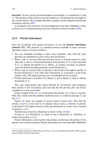 214 4 System Software
inversion.4 In fact, priority inversion happens even though J2 is unrelated to J1 and
J3. The duration of the priority inversion situation is not bounded by the length of
any critical section. This example and other examples can be simulated with the levi
simulation software [497].
A prominent case of priority inversion happened in the Mars Pathfinder, where
exclusive use of a shared memory area led to priority inversion on Mars [276].
4.2.2 Priority Inheritance
One way of dealing with priority inversion is to use the priority inheritance
protocol (PIP). This protocol is a standard protocol available in many real-time
operating systems. It works as follows:
• Jobs are scheduled according to their active priorities. Jobs with the same
priorities are scheduled on a first-come, first-served basis.
• When a job J1 executes P(S) and exclusive access is already granted to some
other job J2, then J1 will become blocked. If the priority of J2 is lower than that
of J1, J2 inherits the priority of J1. Hence, J2 resumes execution. In general,
every job inherits the highest priority of jobs blocked by it.
• When a job J2 executes V(S), its priority is decreased to the highest priority of
the jobs blocked by it. If no other job is blocked by J2, its priority is reset to the
original value. The highest priority job so far blocked on S is resumed.
• Priority inheritance is transitive: if Jx blocks Jy and Jy blocks Jz, then Jx inherits
the priority of Jz.
This way, high-priority jobs being blocked by low-priority jobs propagate
their priority to the low-priority jobs such that the low-priority jobs can release
semaphores as soon as possible.
In the example of Fig. 4.6, J3 would inherit the priority of J1 when J1 executes
P(S). This would avoid the problem mentioned since J2 could not preempt J3 (see
Fig. 4.7).
Figure 4.8 shows an example of nested critical sections [81]. Note that the
priority of job J3 is not reset to its original value at time t0. Instead, its priority
is decreased to the highest priority of the jobs blocked by it, in this case it remains
at priority p1 of J1.
Transitiveness of priority inheritance is shown in Fig. 4.9 [81].
At time t0, J1 is blocked by J2 which in turn is blocked by J3. Therefore, J3
inherits the priority p1 of J1.
Priority inheritance is also used by Ada: during a rendezvous, the priority of two
threads is set to their maximum. Priority inheritance also solved the Mars Pathfinder
4Some authors do already consider the case of Fig. 4.5 as a case of priority inversion. This was also
done in earlier versions of this book.
 
