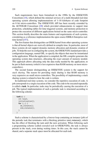 220 4 System Software
Such requirements have been formalized in the 1990s by the OSEK/VDX
Consortium [18], which defined the minimal services of a multi-threaded real-time
operating system allowing implementations of 1–10 kilobytes of code footprint
on 8 bit micro-controllers. The OSEK/VDX API has been recently extended by
the AUTOSAR Consortium [28] which provided enhancements to support time
protection, scheduling tables for time triggered systems, and memory protection to
protect the execution of different applications hosted on the same micro-controller.
This section briefly describes the main features and requirements of such systems,
considering as a reference implementation the open-source ERIKA Enterprise real-
time kernel [157].
The first feature that distinguishes an OSEK kernel from other operating systems
is that all kernel objects are statically defined at compile time. In particular, most of
these systems do not support dynamic memory allocation and dynamic creation of
jobs. To help the user in configuring the system, the OSEK/VDX standard provides a
configuration language, named OIL, to specify the objects that must be instantiated
in the application. When the application is compiled, the OIL compiler generates the
operating system data structures, allocating the exact amount of memory needed.
This approach allows allocating only the data really needed by the application, to
be put in flash memory (which is less expensive than RAM memory on most micro-
controllers).
The second feature distinguishing an OSEK/VDX system is the support for
stack sharing. The reason for providing stack sharing is that RAM memory is
very expensive on small micro-controllers. The possibility of implementing a stack
sharing system is related to how the code is written.
In traditional real-time systems, we consider the repetitive execution of code. A
job corresponds to a single execution of the code. The code to be executed repeatedly
is called a task. In particular, tasks may be periodically causing the execution of a
job. The typical implementation of such a periodic task is structured according to
the following scheme:
task(x) {
int local;
initialization();
for (;;) {
do_instance();
end_instance();
}
}
Such a scheme is characterized by a forever loop containing an instance (job) of
the periodic task that terminates with a blocking primitive (end_instance()), which
has the effect of blocking the task until the next activation. When following such
a programming scheme (called extended task in OSEK/VDX), the task is always
present in the stack, even during waiting times. In this case, the stack cannot be
shared, and a separate stack space must be allocated for each task.
 