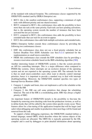 222 4 System Software
of the standard with reduced footprint. The conformance classes supported by the
OSEK/VDX standard (and by ERIKA Enterprise) are:
• BCC1: this is the smallest conformance class, supporting a minimum of eight
tasks with different priority and one shared resource.
• BCC2: compared to BCC1, this conformance class adds the possibility to have
more than one task at the same priority. Each task can have pending activations,
that is, the operating system records the number of instances that have been
activated but not yet executed.
• ECC1: compared to BCC1, this conformance class adds the possibility to have
extended tasks that can wait for an event to appear.
• ECC2: this conformance class adds both multiple activations and extended tasks.
ERIKA Enterprise further extends these conformance classes by providing the
following two conformance classes:
• EDF: this conformance class does not use a fixed priority scheduler but an
Earliest Deadline First (EDF) Scheduler (see Sect. 6.2.1) optimized for the
implementation on small micro-controllers.
• FRSH: this conformance class extends the EDF scheduler class by providing a
resource reservation scheduler based on the IRIS scheduling algorithm [380].
Another interesting feature of OSEK/VDX systems is that the system provides
an API for controlling interrupts. This is a major difference when compared to
POSIX-like systems, where interrupts are an exclusive domain of the operating
system and are not exported to the operating system API. The rationale for this
is that on small micro-controllers users often want to directly control interrupt
priorities; hence it is important to provide a standard way to deal with interrupt
disabling/enabling. Moreover, the OSEK/VDX standard specifies two types of
Interrupt Service Routines (ISR):
• Category 1: simpler and faster, does not implement a call to the scheduler at the
end of the ISR
• Category 2: this ISR can call some primitives that change the scheduling
behavior. The end of the ISR is a rescheduling point. ISR1 has always a higher
priority of ISR2.
An important feature of OSEK/VDX kernels is the possibility to fine-tune the
footprint by removing error-checking code from the production versions, as well as
to define hooks that will be called by the system when specific events occur. These
features allow for a fine-tuning of the application footprint that will be larger (and
safer) when debugging and smaller in production when most bugs will be found and
removed from the code.
To support a better debugging experience, the OSEK/VDX standard defines a
textual language, named ORTI, which describes where the various objects of the
operating system are allocated. The ORTI file is typically generated by the OIL
compiler and is used by debuggers to print detailed information about operating
 