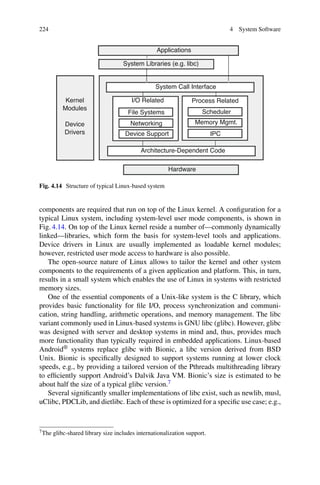 224 4 System Software
Hardware
Architecture-Dependent Code
System Call Interface
I/O Related Process Related
Kernel
Modules
Device
Drivers
System Libraries (e.g. libc)
Applications
File Systems
Networking
Device Support
Scheduler
Memory Mgmt.
IPC
Fig. 4.14 Structure of typical Linux-based system
components are required that run on top of the Linux kernel. A configuration for a
typical Linux system, including system-level user mode components, is shown in
Fig. 4.14. On top of the Linux kernel reside a number of—commonly dynamically
linked—libraries, which form the basis for system-level tools and applications.
Device drivers in Linux are usually implemented as loadable kernel modules;
however, restricted user mode access to hardware is also possible.
The open-source nature of Linux allows to tailor the kernel and other system
components to the requirements of a given application and platform. This, in turn,
results in a small system which enables the use of Linux in systems with restricted
memory sizes.
One of the essential components of a Unix-like system is the C library, which
provides basic functionality for file I/O, process synchronization and communi-
cation, string handling, arithmetic operations, and memory management. The libc
variant commonly used in Linux-based systems is GNU libc (glibc). However, glibc
was designed with server and desktop systems in mind and, thus, provides much
more functionality than typically required in embedded applications. Linux-based
Android® systems replace glibc with Bionic, a libc version derived from BSD
Unix. Bionic is specifically designed to support systems running at lower clock
speeds, e.g., by providing a tailored version of the Pthreads multithreading library
to efficiently support Android’s Dalvik Java VM. Bionic’s size is estimated to be
about half the size of a typical glibc version.7
Several significantly smaller implementations of libc exist, such as newlib, musl,
uClibc, PDCLib, and dietlibc. Each of these is optimized for a specific use case; e.g.,
7The glibc-shared library size includes internationalization support.
 