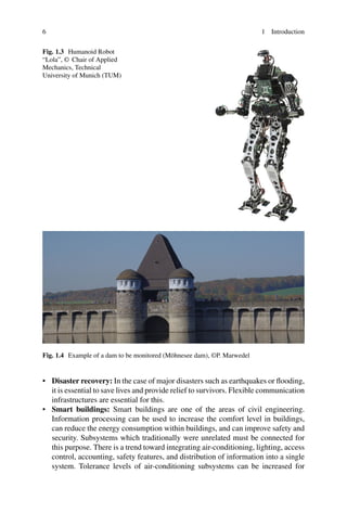 6 1 Introduction
Fig. 1.3 Humanoid Robot
“Lola”, © Chair of Applied
Mechanics, Technical
University of Munich (TUM)
Fig. 1.4 Example of a dam to be monitored (Möhnesee dam), ©P. Marwedel
• Disaster recovery: In the case of major disasters such as earthquakes or flooding,
it is essential to save lives and provide relief to survivors. Flexible communication
infrastructures are essential for this.
• Smart buildings: Smart buildings are one of the areas of civil engineering.
Information processing can be used to increase the comfort level in buildings,
can reduce the energy consumption within buildings, and can improve safety and
security. Subsystems which traditionally were unrelated must be connected for
this purpose. There is a trend toward integrating air-conditioning, lighting, access
control, accounting, safety features, and distribution of information into a single
system. Tolerance levels of air-conditioning subsystems can be increased for
 