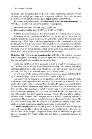 5.2 Performance Evaluation 245
at design time. Computing the WCET for systems containing interrupts, virtual
memory, and multiple processors is an even greater challenge. As a result, we must
be happy if we are able to compute good upper bounds on the WCET.
Such upper bounds are usually called estimated worst case execution times, or
WCETEST . Such bounds should have at least two properties:
1. The bounds should be safe (WCETEST ≥ WCET).
2. The bounds should be tight (WCETEST -WCET  WCET).
Note that the term “estimated” does not mean that the resulting times are unsafe.
Sometimes, architectural features which reduce the average execution time but
cannot guarantee to reduce WCETEST are completely omitted from the real-time
designs (see p. 154). Computing tight upper bounds on the execution time may still
be difficult. The architectural features described above also present problems for the
computation of WCETEST . The computation of such bounds is extremely difficult
for multi-cores. In fact, potential conflicts might even cause multi-cores to have
larger worst case bounds than the corresponding single cores.
Definition 5.10 The best-case execution time (BCET) is the smallest execution
time of a program, considering all feasible inputs and initial states. The BCETEST
is a safe and tight lower bound on the execution time.
Computing tight bounds from a program written in a high-level language such
as C without any knowledge of the generated assembly code and the underlying
architectural platform is impossible. Therefore, a safe analysis must start from real
machine code. Any other approach would lead to unsafe results.
We will study WCET estimation more closely, using a description of the tool aiT
by R. Wilhelm [587]. The architecture of aiT is shown in Fig. 5.5.
Consistent with our remark about the problems with high-level code, aiT starts
from an executable object file comprising the code to be analyzed. From this code, a
control flow graph (CFG) is extracted. Next, loop transformations are applied. These
include transformations between loops and recursive function calls as well as virtual
loop unrolling. This unrolling is called “virtual” since it is performed internally,
without actually modifying the code to be executed. Results are represented in
the CRL (control flow representation language) format. The next phase employs
different static analyses. Static analyses read the AIP-file comprising designer’s
annotations. These annotations contain information which is difficult or impossible
to extract automatically from the program (e.g., bounds of complex loops). Static
analyses include value analysis, cache analysis, and pipeline analyses.
A value analysis computes enclosing intervals for possible values in registers
and local variables. The resulting information can be used for control flow analysis
and for data cache analysis. Frequently, values such as addresses are precisely
known (especially for “clean” code), and this helps in predicting accesses to
memories.
 