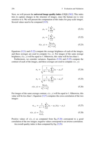 256 5 Evaluation and Validation
Next, we will present the universal image quality index (UIQI) [562]. This index
tries to capture changes in the structure of images, since the human eye is very
sensitive to it. We will present the computation of this index for gray-scale images.
Several values need to be computed [315]:
μx =
1
n
n

i=1
xi (5.21)
μy =
1
n
n

i=1
yi (5.22)
(x, y) =
2μxμy
μ2
x + μ2
y
(5.23)
Equations (5.21) and (5.22) compute the average brightness of each of the images,
and these averages are used to compute (x, y). For images of the same average
brightness, (x, y) will be equal to 1. Otherwise, this value will be less than 1.
Furthermore, we consider variances. Equations (5.24) and (5.25) compute the
contrast of each of the images, and these averages are used to compute c(x, y):
σx =


 1
(n − 1)
n

i=1
(xi − μx)2 (5.24)
σy =


 1
(n − 1)
n

i=1
(yi − μy)2 (5.25)
c(x, y) =
2σxσy
σ2
x + σ2
y
(5.26)
For images of the same average contrast, c(x, y) will be equal to 1. Otherwise, this
value will be less than 1. Equation (5.27) computes the cross-correlation of the two
images:
σx,y =
1
n − 1
n

i=1
(xi − μx)(yi − μy) (5.27)
s(x, y) =
σx,y
σxσy
(5.28)
Positive values of s(x, y) as computed from Eq. (5.28) correspond to a good
correlation of the two images; negative values correspond to an inverse correlation.
An overall quality index is then computed by Eq. (5.29):
 