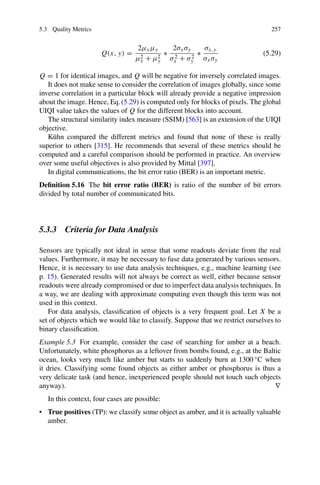 5.3 Quality Metrics 257
Q(x, y) =
2μxμy
μ2
x + μ2
y
∗
2σxσy
σ2
x + σ2
y
∗
σx,y
σxσy
(5.29)
Q = 1 for identical images, and Q will be negative for inversely correlated images.
It does not make sense to consider the correlation of images globally, since some
inverse correlation in a particular block will already provide a negative impression
about the image. Hence, Eq. (5.29) is computed only for blocks of pixels. The global
UIQI value takes the values of Q for the different blocks into account.
The structural similarity index measure (SSIM) [563] is an extension of the UIQI
objective.
Kühn compared the different metrics and found that none of these is really
superior to others [315]. He recommends that several of these metrics should be
computed and a careful comparison should be performed in practice. An overview
over some useful objectives is also provided by Mittal [397].
In digital communications, the bit error ratio (BER) is an important metric.
Definition 5.16 The bit error ratio (BER) is ratio of the number of bit errors
divided by total number of communicated bits.
5.3.3 Criteria for Data Analysis
Sensors are typically not ideal in sense that some readouts deviate from the real
values. Furthermore, it may be necessary to fuse data generated by various sensors.
Hence, it is necessary to use data analysis techniques, e.g., machine learning (see
p. 15). Generated results will not always be correct as well, either because sensor
readouts were already compromised or due to imperfect data analysis techniques. In
a way, we are dealing with approximate computing even though this term was not
used in this context.
For data analysis, classification of objects is a very frequent goal. Let X be a
set of objects which we would like to classify. Suppose that we restrict ourselves to
binary classification.
Example 5.3 For example, consider the case of searching for amber at a beach.
Unfortunately, white phosphorus as a leftover from bombs found, e.g., at the Baltic
ocean, looks very much like amber but starts to suddenly burn at 1300 ◦C when
it dries. Classifying some found objects as either amber or phosphorus is thus a
very delicate task (and hence, inexperienced people should not touch such objects
anyway). ∇
In this context, four cases are possible:
• True positives (TP): we classify some object as amber, and it is actually valuable
amber.
 