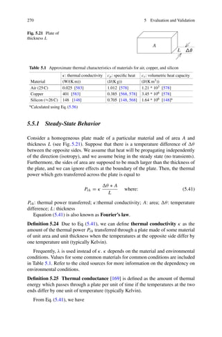 270 5 Evaluation and Validation
Fig. 5.21 Plate of
thickness L
L
A
Table 5.1 Approximate thermal characteristics of materials for air, copper, and silicon
κ: thermal conductivity cp: specific heat cv: volumetric heat capacity
Material (W/(K m)) (J/(K g)) (J/(K m3))
Air (25 C) 0.025 [583] 1.012 [578] 1.21 * 103 [578]
Copper 401 [583] 0.385 [568, 578] 3.45 * 106 [578]
Silicon (≈26 C) 148 [148] 0.705 [148, 568] 1.64 * 106 [148]a
aCalculated using Eq. (5.56)
5.5.1 Steady-State Behavior
Consider a homogeneous plate made of a particular material and of area A and
thickness L (see Fig. 5.21). Suppose that there is a temperature difference of θ
between the opposite sides. We assume that heat will be propagating independently
of the direction (isotropy), and we assume being in the steady state (no transients).
Furthermore, the sides of area are supposed to be much larger than the thickness of
the plate, and we can ignore effects at the boundary of the plate. Then, the thermal
power which gets transferred across the plate is equal to
Pth = κ
θ ∗ A
L
where: (5.41)
Pth: thermal power transferred; κ:thermal conductivity; A: area; θ: temperature
difference; L: thickness
Equation (5.41) is also known as Fourier’s law.
Definition 5.24 Due to Eq. (5.41), we can define thermal conductivity κ as the
amount of the thermal power Pth transferred through a plate made of some material
of unit area and unit thickness when the temperatures at the opposite side differ by
one temperature unit (typically Kelvin).
Frequently, λ is used instead of κ. κ depends on the material and environmental
conditions. Values for some common materials for common conditions are included
in Table 5.1. Refer to the cited sources for more information on the dependency on
environmental conditions.
Definition 5.25 Thermal conductance [169] is defined as the amount of thermal
energy which passes through a plate per unit of time if the temperatures at the two
ends differ by one unit of temperature (typically Kelvin).
From Eq. (5.41), we have
 