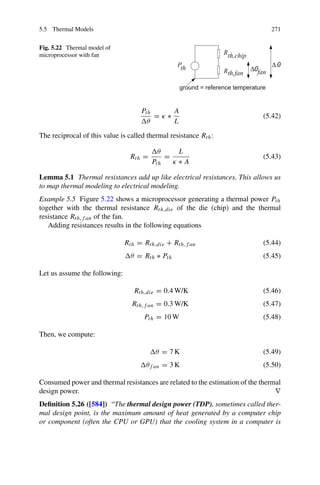 5.5 Thermal Models 271
Fig. 5.22 Thermal model of
microprocessor with fan
Pth
θ
= κ ∗
A
L
(5.42)
The reciprocal of this value is called thermal resistance Rth:
Rth =
θ
Pth
=
L
κ ∗ A
(5.43)
Lemma 5.1 Thermal resistances add up like electrical resistances. This allows us
to map thermal modeling to electrical modeling.
Example 5.5 Figure 5.22 shows a microprocessor generating a thermal power Pth
together with the thermal resistance Rth,die of the die (chip) and the thermal
resistance Rth,f an of the fan.
Adding resistances results in the following equations
Rth = Rth,die + Rth,f an (5.44)
θ = Rth ∗ Pth (5.45)
Let us assume the following:
Rth,die = 0.4 W/K (5.46)
Rth,f an = 0.3 W/K (5.47)
Pth = 10 W (5.48)
Then, we compute:
θ = 7 K (5.49)
θf an = 3 K (5.50)
Consumed power and thermal resistances are related to the estimation of the thermal
design power. ∇
Definition 5.26 ([584]) “The thermal design power (TDP), sometimes called ther-
mal design point, is the maximum amount of heat generated by a computer chip
or component (often the CPU or GPU) that the cooling system in a computer is
 