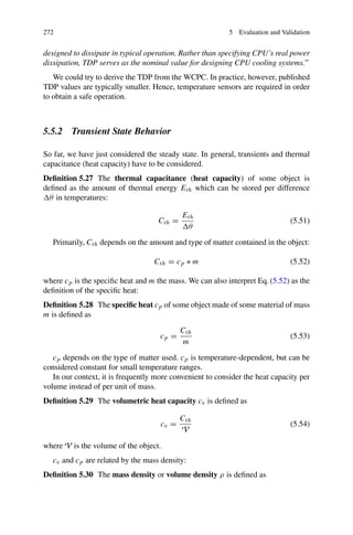 272 5 Evaluation and Validation
designed to dissipate in typical operation. Rather than specifying CPU’s real power
dissipation, TDP serves as the nominal value for designing CPU cooling systems.”
We could try to derive the TDP from the WCPC. In practice, however, published
TDP values are typically smaller. Hence, temperature sensors are required in order
to obtain a safe operation.
5.5.2 Transient State Behavior
So far, we have just considered the steady state. In general, transients and thermal
capacitance (heat capacity) have to be considered.
Definition 5.27 The thermal capacitance (heat capacity) of some object is
defined as the amount of thermal energy Eth which can be stored per difference
θ in temperatures:
Cth =
Eth
θ
(5.51)
Primarily, Cth depends on the amount and type of matter contained in the object:
Cth = cp ∗ m (5.52)
where cp is the specific heat and m the mass. We can also interpret Eq. (5.52) as the
definition of the specific heat:
Definition 5.28 The specific heat cp of some object made of some material of mass
m is defined as
cp =
Cth
m
(5.53)
cp depends on the type of matter used. cp is temperature-dependent, but can be
considered constant for small temperature ranges.
In our context, it is frequently more convenient to consider the heat capacity per
volume instead of per unit of mass.
Definition 5.29 The volumetric heat capacity cv is defined as
cv =
Cth
V
(5.54)
where V is the volume of the object.
cv and cp are related by the mass density:
Definition 5.30 The mass density or volume density ρ is defined as
 