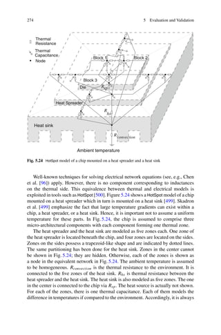 274 5 Evaluation and Validation
Heat sink
Die
Capacitance
Node
Block 1 Block 2
Block 3
Heat Spreader
Ambient temperature
convection
R
R
R
hs
sp
Thermal
Thermal
Resistance
Fig. 5.24 HotSpot model of a chip mounted on a heat spreader and a heat sink
Well-known techniques for solving electrical network equations (see, e.g., Chen
et al. [96]) apply. However, there is no component corresponding to inductances
on the thermal side. This equivalence between thermal and electrical models is
exploited in tools such as HotSpot [500]. Figure 5.24 shows a HotSpot model of a chip
mounted on a heat spreader which in turn is mounted on a heat sink [499]. Skadron
et al. [499] emphasize the fact that large temperature gradients can exist within a
chip, a heat spreader, or a heat sink. Hence, it is important not to assume a uniform
temperature for these parts. In Fig. 5.24, the chip is assumed to comprise three
micro-architectural components with each component forming one thermal zone.
The heat spreader and the heat sink are modeled as five zones each. One zone of
the heat spreader is located beneath the chip, and four zones are located on the sides.
Zones on the sides possess a trapezoid-like shape and are indicated by dotted lines.
The same partitioning has been done for the heat sink. Zones in the center cannot
be shown in Fig. 5.24; they are hidden. Otherwise, each of the zones is shown as
a node in the equivalent network in Fig. 5.24. The ambient temperature is assumed
to be homogeneous. Rconvection is the thermal resistance to the environment. It is
connected to the five zones of the heat sink. Rhs is thermal resistance between the
heat spreader and the heat sink. The heat sink is also modeled as five zones. The one
in the center is connected to the chip via Rsp. The heat source is actually not shown.
For each of the zones, there is one thermal capacitance. Each of them models the
difference in temperatures if compared to the environment. Accordingly, it is always
 