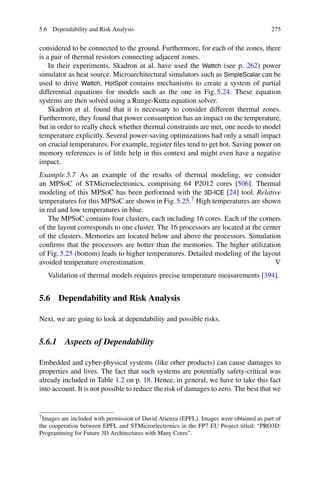 5.6 Dependability and Risk Analysis 275
considered to be connected to the ground. Furthermore, for each of the zones, there
is a pair of thermal resistors connecting adjacent zones.
In their experiments, Skadron at al. have used the Wattch (see p. 262) power
simulator as heat source. Microarchitectural simulators such as SimpleScalar can be
used to drive Wattch. HotSpot contains mechanisms to create a system of partial
differential equations for models such as the one in Fig. 5.24. These equation
systems are then solved using a Runge-Kutta equation solver.
Skadron et al. found that it is necessary to consider different thermal zones.
Furthermore, they found that power consumption has an impact on the temperature,
but in order to really check whether thermal constraints are met, one needs to model
temperature explicitly. Several power-saving optimizations had only a small impact
on crucial temperatures. For example, register files tend to get hot. Saving power on
memory references is of little help in this context and might even have a negative
impact.
Example 5.7 As an example of the results of thermal modeling, we consider
an MPSoC of STMicroelectronics, comprising 64 P2012 cores [506]. Thermal
modeling of this MPSoC has been performed with the 3D-ICE [24] tool. Relative
temperatures for this MPSoC are shown in Fig. 5.25.7 High temperatures are shown
in red and low temperatures in blue.
The MPSoC contains four clusters, each including 16 cores. Each of the corners
of the layout corresponds to one cluster. The 16 processors are located at the center
of the clusters. Memories are located below and above the processors. Simulation
confirms that the processors are hotter than the memories. The higher utilization
of Fig. 5.25 (bottom) leads to higher temperatures. Detailed modeling of the layout
avoided temperature overestimation. ∇
Validation of thermal models requires precise temperature measurements [394].
5.6 Dependability and Risk Analysis
Next, we are going to look at dependability and possible risks.
5.6.1 Aspects of Dependability
Embedded and cyber-physical systems (like other products) can cause damages to
properties and lives. The fact that such systems are potentially safety-critical was
already included in Table 1.2 on p. 18. Hence, in general, we have to take this fact
into account. It is not possible to reduce the risk of damages to zero. The best that we
7Images are included with permission of David Atienza (EPFL). Images were obtained as part of
the cooperation between EPFL and STMicroelectronics in the FP7 EU Project titled: “PRO3D:
Programming for Future 3D Architectures with Many Cores”.
 