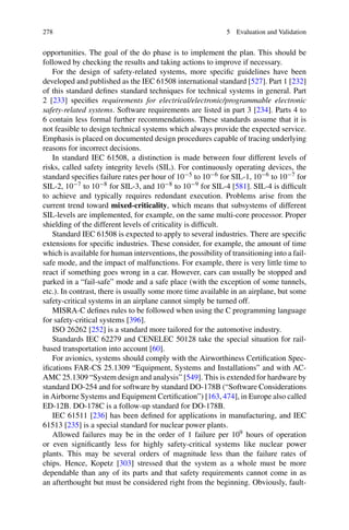 278 5 Evaluation and Validation
opportunities. The goal of the do phase is to implement the plan. This should be
followed by checking the results and taking actions to improve if necessary.
For the design of safety-related systems, more specific guidelines have been
developed and published as the IEC 61508 international standard [527]. Part 1 [232]
of this standard defines standard techniques for technical systems in general. Part
2 [233] specifies requirements for electrical/electronic/programmable electronic
safety-related systems. Software requirements are listed in part 3 [234]. Parts 4 to
6 contain less formal further recommendations. These standards assume that it is
not feasible to design technical systems which always provide the expected service.
Emphasis is placed on documented design procedures capable of tracing underlying
reasons for incorrect decisions.
In standard IEC 61508, a distinction is made between four different levels of
risks, called safety integrity levels (SIL). For continuously operating devices, the
standard specifies failure rates per hour of 10−5 to 10−6 for SIL-1, 10−6 to 10−7 for
SIL-2, 10−7 to 10−8 for SIL-3, and 10−8 to 10−9 for SIL-4 [581]. SIL-4 is difficult
to achieve and typically requires redundant execution. Problems arise from the
current trend toward mixed-criticality, which means that subsystems of different
SIL-levels are implemented, for example, on the same multi-core processor. Proper
shielding of the different levels of criticality is difficult.
Standard IEC 61508 is expected to apply to several industries. There are specific
extensions for specific industries. These consider, for example, the amount of time
which is available for human interventions, the possibility of transitioning into a fail-
safe mode, and the impact of malfunctions. For example, there is very little time to
react if something goes wrong in a car. However, cars can usually be stopped and
parked in a “fail-safe” mode and a safe place (with the exception of some tunnels,
etc.). In contrast, there is usually some more time available in an airplane, but some
safety-critical systems in an airplane cannot simply be turned off.
MISRA-C defines rules to be followed when using the C programming language
for safety-critical systems [396].
ISO 26262 [252] is a standard more tailored for the automotive industry.
Standards IEC 62279 and CENELEC 50128 take the special situation for rail-
based transportation into account [60].
For avionics, systems should comply with the Airworthiness Certification Spec-
ifications FAR-CS 25.1309 “Equipment, Systems and Installations” and with AC-
AMC 25.1309 “System design and analysis” [549]. This is extended for hardware by
standard DO-254 and for software by standard DO-178B (“Software Considerations
in Airborne Systems and Equipment Certification”) [163, 474], in Europe also called
ED-12B. DO-178C is a follow-up standard for DO-178B.
IEC 61511 [236] has been defined for applications in manufacturing, and IEC
61513 [235] is a special standard for nuclear power plants.
Allowed failures may be in the order of 1 failure per 109 hours of operation
or even significantly less for highly safety-critical systems like nuclear power
plants. This may be several orders of magnitude less than the failure rates of
chips. Hence, Kopetz [303] stressed that the system as a whole must be more
dependable than any of its parts and that safety requirements cannot come in as
an afterthought but must be considered right from the beginning. Obviously, fault-
 