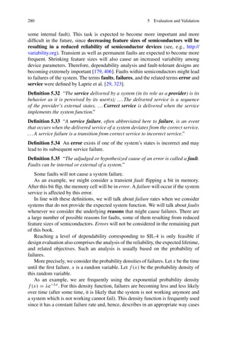 280 5 Evaluation and Validation
some internal fault). This task is expected to become more important and more
difficult in the future, since decreasing feature sizes of semiconductors will be
resulting in a reduced reliability of semiconductor devices (see, e.g., http://
variability.org). Transient as well as permanent faults are expected to become more
frequent. Shrinking feature sizes will also cause an increased variability among
device parameters. Therefore, dependability analysis and fault-tolerant designs are
becoming extremely important [179, 406]. Faults within semiconductors might lead
to failures of the system. The terms faults, failures, and the related terms error and
service were defined by Laprie et al. [29, 323].
Definition 5.32 “The service delivered by a system (in its role as a provider) is its
behavior as it is perceived by its user(s); . . . The delivered service is a sequence
of the provider’s external states. . . . Correct service is delivered when the service
implements the system function.”
Definition 5.33 “A service failure, often abbreviated here to failure, is an event
that occurs when the delivered service of a system deviates from the correct service.
. . . A service failure is a transition from correct service to incorrect service.”
Definition 5.34 An error exists if one of the system’s states is incorrect and may
lead to its subsequent service failure.
Definition 5.35 “The adjudged or hypothesized cause of an error is called a fault.
Faults can be internal or external of a system.”
Some faults will not cause a system failure.
As an example, we might consider a transient fault flipping a bit in memory.
After this bit flip, the memory cell will be in error. A failure will occur if the system
service is affected by this error.
In line with these definitions, we will talk about failure rates when we consider
systems that do not provide the expected system function. We will talk about faults
whenever we consider the underlying reasons that might cause failures. There are
a large number of possible reasons for faults, some of them resulting from reduced
feature sizes of semiconductors. Errors will not be considered in the remaining part
of this book.
Reaching a level of dependability corresponding to SIL-4 is only feasible if
design evaluation also comprises the analysis of the reliability, the expected lifetime,
and related objectives. Such an analysis is usually based on the probability of
failures.
More precisely, we consider the probability densities of failures. Let x be the time
until the first failure. x is a random variable. Let f (x) be the probability density of
this random variable.
As an example, we are frequently using the exponential probability density
f (x) = λe−λx. For this density function, failures are becoming less and less likely
over time (after some time, it is likely that the system is not working anymore and
a system which is not working cannot fail). This density function is frequently used
since it has a constant failure rate and, hence, describes in an appropriate way cases
 