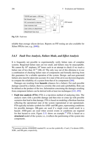 286 5 Evaluation and Validation
AND
_
1


OS hazard
TCP/IP port open + OS bug
.....
User receives mail
No firewall used
User clicks on attachment
PC connected to internet
Attachment has virus
OR
.....
Fig. 5.31 Fault tree
reliable than average silicon devices. Reports on FIT testing are also available for
Xilinx FPGAs (see, e.g., [600]).
5.6.5 Fault Tree Analysis, Failure Mode, and Effect Analysis
It is frequently not possible to experimentally verify failure rates of complete
systems. Requested failure rates are too small, and failures may be unacceptable.
We cannot fly 105 airplanes 104 hours each in an attempt to check if we reach a
failure rate of less than 10−9 (SIL-4)! The only way out of this dilemma is to use
a combination of checking failure rates of components and formally deriving from
this guarantees for a reliable operation of the system. Design- and user-generated
failures also must be taken into account. It is state of the art to use decision diagrams
to compute the reliability of a system from that of its components [260].
Damages are resulting from hazards (chances for a failure). For each possible
damage caused by a failure, there is a severity (the cost) and a probability. Risk can
be defined as the product of the two. Information concerning the damages resulting
from component failures can be derived with at least two techniques [143, 459]:
• Fault tree analysis (FTA): FTA is a top-down method of analyzing risks. The
analysis starts with a possible damage and then tries to come up with possible
scenarios that lead to that damage. FTA is based on modeling a Boolean function
reflecting the operational state of the system (operational or not operational).
FTA typically includes symbols for AND- and OR-gates, representing conditions
for possible damages. OR-gates are used if a single event could result in a
hazard. AND-gates are used when several events or conditions are required
for that hazard to exist. Figure 5.31 shows an example.10 FTA is based on a
structural model of the system, i.e., it reflects the partitioning of the system into
components.
10Consistent with the ANSI/IEEE standard 91, we use the symbols , =1 and ≥1 to denote AND-,
XOR-, and OR-gates, respectively.
 