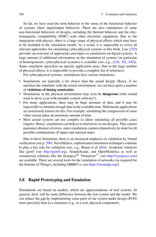 288 5 Evaluation and Validation
So far, we have used the term behavior in the sense of the functional behavior
of systems (their input/output behavior). There are also simulations of some
non-functional behaviors of designs, including the thermal behavior and the elec-
tromagnetic compatibility (EMC) with other electronic equipment. Due to the
integration with physics, there is a large range of physical effects which may have
to be included in the simulation model. As a result, it is impossible to cover all
relevant approaches for simulating cyber-physical systems in this book. Law [325]
provides an overview of approaches and topics in simulations on digital systems. A
large amount of additional information on the simulation of systems (in particular
of heterogeneous, cyber-physical systems) is available (see, e.g., [126, 362, 442]).
Some simulators specialize on specific application areas. Due to the large number
of physical effects, it is impossible to provide a complete list of references.
For cyber-physical systems, simulations have serious limitations:
• Simulations are typically a lot slower than the actual design. Hence, if we
interface the simulator with the actual environment, we can have quite a number
of violations of timing constraints.
• Simulations in the physical environment may even be dangerous (who would
want to drive a car with unstable control software?).
• For many applications, there may be huge amounts of data, and it may be
impossible to simulate enough data in the available time. Multimedia applications
are notoriously known for this. For example, simulating the compression of some
video stream takes an enormous amount of time.
• Most actual systems are too complex to allow simulating all possible cases
(inputs). Hence, simulations can help us to find errors in our designs. They cannot
guarantee absence of errors, since simulations cannot exhaustively be done for all
possible combinations of inputs and internal states.
Due to these limitations, there is an increased emphasis on validation by formal
verification (see p. 290). Nevertheless, sophisticated simulation techniques continue
to play a key role for validation (see, e.g., Braun et al. [66]). Academic solutions
like gem5 (see http://gem5.org), SimpleScalar, and OpenModelica as well as
commercial solutions like the Synopsys® Virtualizer™ (see http://synopsys.com)
are available. There are several tools for the simulation of networks (as required for
the Internet of Things), including OMNET++ (see https://omnetpp.org/).
5.8 Rapid Prototyping and Emulation
Simulations are based on models, which are approximations of real systems. In
general, there will be some difference between the real system and the model. We
can reduce the gap by implementing some parts of our system under design (SUD)
more precisely than in a simulator (e.g., in a real, physical component).
 