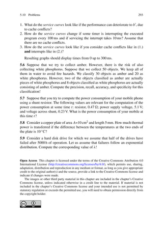 5.10 Problems 293
1. What do the service curves look like if the performance can deteriorate to b , due
to cache conflicts?
2. How do the service curves change if some timer is interrupting the executed
program every 100 ms and if servicing the interrupt takes 10 ms? Assume that
there are no cache conflicts.
3. How do the service curves look like if you consider cache conflicts like in (1.)
and interrupts like in (2.)?
Resulting graphs should display times from 0 up to 300 ms.
5.6 Suppose that we try to collect amber. However, there is the risk of also
collecting white phosphorus. Suppose that we collect 50 objects. We keep all of
them in water to avoid fire hazards. We classify 30 objects as amber and 20 as
white phosphorus. However, two of the objects classified as amber are actually
pieces of white phosphorus and 8 objects classified as white phosphorus are actually
consisting of amber. Compute the precision, recall, accuracy, and specificity for this
classification!
5.7 Suppose that you try to compute the power consumption of your mobile phone
using a shunt resistor. The following values are relevant for the computation of the
power consumption at some time t: resistor, 0.47 ; power supply voltage, 5.1 V;
and voltage across shunt, 0.23 V. What is the power consumption of your mobile at
this time t?
5.8 Consider a copper plate of area A=10 cm2 and length 5 mm. How much thermal
power is transferred if the difference between the temperatures at the two ends of
the plate is 10 ◦C?
5.9 Consider a hard disk drive for which we assume that half of the drives have
failed after 5000 h of operation. Let us assume that failures follow an exponential
distribution. Compute the corresponding value of λ!
Open Access This chapter is licensed under the terms of the Creative Commons Attribution 4.0
International License (http://creativecommons.org/licenses/by/4.0/), which permits use, sharing,
adaptation, distribution and reproduction in any medium or format, as long as you give appropriate
credit to the original author(s) and the source, provide a link to the Creative Commons license and
indicate if changes were made.
The images or other third party material in this chapter are included in the chapter’s Creative
Commons license, unless indicated otherwise in a credit line to the material. If material is not
included in the chapter’s Creative Commons license and your intended use is not permitted by
statutory regulation or exceeds the permitted use, you will need to obtain permission directly from
the copyright holder.
 