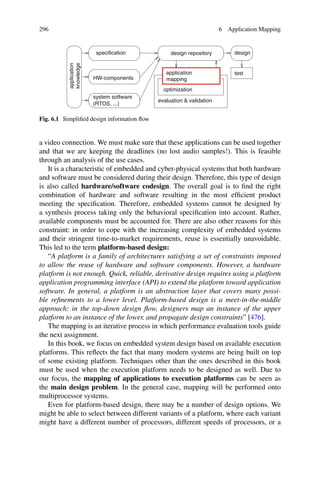 296 6 Application Mapping
evaluation  validation
design
system software
design repository
specification
knowledge
optimization
(RTOS, ...)
HW-components
application test
mapping
application
Fig. 6.1 Simplified design information flow
a video connection. We must make sure that these applications can be used together
and that we are keeping the deadlines (no lost audio samples!). This is feasible
through an analysis of the use cases.
It is a characteristic of embedded and cyber-physical systems that both hardware
and software must be considered during their design. Therefore, this type of design
is also called hardware/software codesign. The overall goal is to find the right
combination of hardware and software resulting in the most efficient product
meeting the specification. Therefore, embedded systems cannot be designed by
a synthesis process taking only the behavioral specification into account. Rather,
available components must be accounted for. There are also other reasons for this
constraint: in order to cope with the increasing complexity of embedded systems
and their stringent time-to-market requirements, reuse is essentially unavoidable.
This led to the term platform-based design:
“A platform is a family of architectures satisfying a set of constraints imposed
to allow the reuse of hardware and software components. However, a hardware
platform is not enough. Quick, reliable, derivative design requires using a platform
application programming interface (API) to extend the platform toward application
software. In general, a platform is an abstraction layer that covers many possi-
ble refinements to a lower level. Platform-based design is a meet-in-the-middle
approach: in the top-down design flow, designers map an instance of the upper
platform to an instance of the lower, and propagate design constraints” [476].
The mapping is an iterative process in which performance evaluation tools guide
the next assignment.
In this book, we focus on embedded system design based on available execution
platforms. This reflects the fact that many modern systems are being built on top
of some existing platform. Techniques other than the ones described in this book
must be used when the execution platform needs to be designed as well. Due to
our focus, the mapping of applications to execution platforms can be seen as
the main design problem. In the general case, mapping will be performed onto
multiprocessor systems.
Even for platform-based design, there may be a number of design options. We
might be able to select between different variants of a platform, where each variant
might have a different number of processors, different speeds of processors, or a
 
