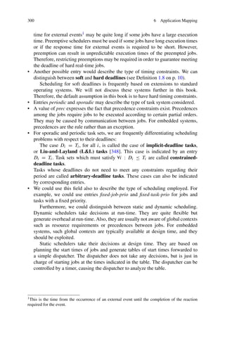 300 6 Application Mapping
time for external events1 may be quite long if some jobs have a large execution
time. Preemptive schedulers must be used if some jobs have long execution times
or if the response time for external events is required to be short. However,
preemption can result in unpredictable execution times of the preempted jobs.
Therefore, restricting preemptions may be required in order to guarantee meeting
the deadline of hard real-time jobs.
• Another possible entry would describe the type of timing constraints. We can
distinguish between soft and hard deadlines (see Definition 1.8 on p. 10).
Scheduling for soft deadlines is frequently based on extensions to standard
operating systems. We will not discuss these systems further in this book.
Therefore, the default assumption in this book is to have hard timing constraints.
• Entries periodic and sporadic may describe the type of task system considered.
• A value of prec expresses the fact that precedence constraints exist. Precedences
among the jobs require jobs to be executed according to certain partial orders.
They may be caused by communication between jobs. For embedded systems,
precedences are the rule rather than an exception.
• For sporadic and periodic task sets, we are frequently differentiating scheduling
problems with respect to their deadlines:
The case Di = Ti, for all i, is called the case of implicit-deadline tasks,
or Liu-and-Layland (LL) tasks [348]. This case is indicated by an entry
Di = Ti. Task sets which must satisfy ∀i : Di ≤ Ti are called constrained-
deadline tasks.
Tasks whose deadlines do not need to meet any constraints regarding their
period are called arbitrary-deadline tasks. These cases can also be indicated
by corresponding entries.
• We could use this field also to describe the type of scheduling employed. For
example, we could use entries fixed-job-prio and fixed-task-prio for jobs and
tasks with a fixed priority.
Furthermore, we could distinguish between static and dynamic scheduling.
Dynamic schedulers take decisions at run-time. They are quite flexible but
generate overhead at run-time. Also, they are usually not aware of global contexts
such as resource requirements or precedences between jobs. For embedded
systems, such global contexts are typically available at design time, and they
should be exploited.
Static schedulers take their decisions at design time. They are based on
planning the start times of jobs and generate tables of start times forwarded to
a simple dispatcher. The dispatcher does not take any decisions, but is just in
charge of starting jobs at the times indicated in the table. The dispatcher can be
controlled by a timer, causing the dispatcher to analyze the table.
1This is the time from the occurrence of an external event until the completion of the reaction
required for the event.
 