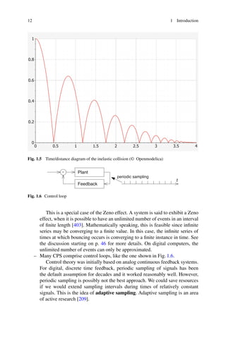 12 1 Introduction
0
0.2
0.4
0.6
0.8
1
0 0.5 1 1.5 2 2.5 3 3.5 4
Fig. 1.5 Time/distance diagram of the inelastic collision (© Openmodelica)
periodic sampling
t
-
Feedback
Plant
Fig. 1.6 Control loop
This is a special case of the Zeno effect. A system is said to exhibit a Zeno
effect, when it is possible to have an unlimited number of events in an interval
of finite length [403]. Mathematically speaking, this is feasible since infinite
series may be converging to a finite value. In this case, the infinite series of
times at which bouncing occurs is converging to a finite instance in time. See
the discussion starting on p. 46 for more details. On digital computers, the
unlimited number of events can only be approximated.
– Many CPS comprise control loops, like the one shown in Fig. 1.6.
Control theory was initially based on analog continuous feedback systems.
For digital, discrete time feedback, periodic sampling of signals has been
the default assumption for decades and it worked reasonably well. However,
periodic sampling is possibly not the best approach. We could save resources
if we would extend sampling intervals during times of relatively constant
signals. This is the idea of adaptive sampling. Adaptive sampling is an area
of active research [209].
 