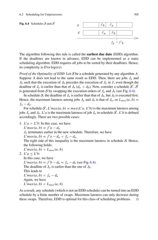 6.2 Scheduling for Uniprocessors 305
Fig. 6.4 Schedules S and S
The algorithm following this rule is called the earliest due date (EDD) algorithm.
If the deadlines are known in advance, EDD can be implemented as a static
scheduling algorithm. EDD requires all jobs to be sorted by their deadlines. Hence,
its complexity is O (n log(n)).
Proof of the Optimality of EDD Let S be a schedule generated by any algorithm A.
Suppose A does not lead to the same result as EDD. Then, there are jobs Ja and
Jb such that the execution of Jb precedes the execution of Ja in J, even though the
deadline of Ja is earlier than that of Jb (da  db). Now, consider a schedule S . S
is generated from S by swapping the execution orders of Ja and Jb (see Fig. 6.4).
In schedule S, the deadline of Ja is earlier than that of Jb, but Jb is executed first.
Hence, the maximum lateness among jobs Ja and Jb is that of Ja, or Lmax(a, b) =
fa − da.
For schedule S , L max(a, b) = max(L a, L b) is the maximum lateness among
jobs Ja and Jb. L a is the maximum lateness of job Ja in schedule S . L b is defined
accordingly. There are two possible cases:
1. L a  L b: In this case, we have
L max(a, b) = f a − da
Ja terminates earlier in the new schedule. Therefore, we have
L max(a, b) = f a − da  fa − da.
The right side of this inequality is the maximum lateness in schedule S. Hence,
the following holds:
L max(a, b)  Lmax(a, b)
2. L a ≤ L b:
In this case, we have
L max(a, b) = f b − db = fa − db (see Fig. 6.4).
The deadline of Ja is earlier than the one of Jb.
This leads to
L max(a, b)  fa − da
Again, we have
L max(a, b)  Lmax(a, b)
As a result, any schedule (which is not an EDD schedule) can be turned into an EDD
schedule by a finite number of swaps. Maximum lateness can only decrease during
these swaps. Therefore, EDD is optimal for this class of scheduling problems. 

 