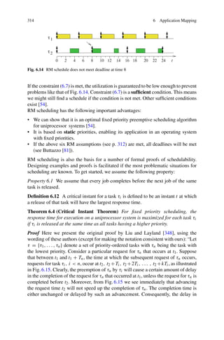 314 6 Application Mapping
Fig. 6.14 RM schedule does not meet deadline at time 8
If the constraint (6.7) is met, the utilization is guaranteed to be low enough to prevent
problems like that of Fig. 6.14. Constraint (6.7) is a sufficient condition. This means
we might still find a schedule if the condition is not met. Other sufficient conditions
exist [54].
RM scheduling has the following important advantages:
• We can show that it is an optimal fixed priority preemptive scheduling algorithm
for uniprocessor systems [54].
• It is based on static priorities, enabling its application in an operating system
with fixed priorities.
• If the above six RM assumptions (see p. 312) are met, all deadlines will be met
(see Buttazzo [81]).
RM scheduling is also the basis for a number of formal proofs of schedulability.
Designing examples and proofs is facilitated if the most problematic situations for
scheduling are known. To get started, we assume the following property:
Property 6.1 We assume that every job completes before the next job of the same
task is released.
Definition 6.12 A critical instant for a task τi is defined to be an instant t at which
a release of that task will have the largest response time.
Theorem 6.4 (Critical Instant Theorem) For fixed priority scheduling, the
response time for execution on a uniprocessor system is maximized for each task τi
if τi is released at the same time as all tasks having a higher priority.
Proof Here we present the original proof by Liu and Layland [348], using the
wording of these authors (except for making the notation consistent with ours): “Let
τ = {τ1, . . . , τn} denote a set of priority-ordered tasks with τn being the task with
the lowest priority. Consider a particular request for τn that occurs at t1. Suppose
that between t1 and t1 + Tn, the time at which the subsequent request of τn occurs,
requests for task τi, i  n, occur at t2, t2 +Ti, t2 +2Ti, . . . , t2 +kTi, as illustrated
in Fig. 6.15. Clearly, the preemption of τn by τi will cause a certain amount of delay
in the completion of the request for τn that occurred at t1, unless the request for τn is
completed before t2. Moreover, from Fig. 6.15 we see immediately that advancing
the request time t2 will not speed up the completion of τn. The completion time is
either unchanged or delayed by such an advancement. Consequently, the delay in
 