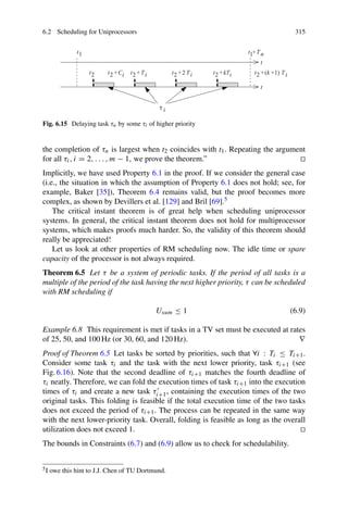 6.2 Scheduling for Uniprocessors 315
Fig. 6.15 Delaying task τn by some τi of higher priority
the completion of τn is largest when t2 coincides with t1. Repeating the argument
for all τi, i = 2, . . . , m − 1, we prove the theorem.” 

Implicitly, we have used Property 6.1 in the proof. If we consider the general case
(i.e., the situation in which the assumption of Property 6.1 does not hold; see, for
example, Baker [35]), Theorem 6.4 remains valid, but the proof becomes more
complex, as shown by Devillers et al. [129] and Bril [69].5
The critical instant theorem is of great help when scheduling uniprocessor
systems. In general, the critical instant theorem does not hold for multiprocessor
systems, which makes proofs much harder. So, the validity of this theorem should
really be appreciated!
Let us look at other properties of RM scheduling now. The idle time or spare
capacity of the processor is not always required.
Theorem 6.5 Let τ be a system of periodic tasks. If the period of all tasks is a
multiple of the period of the task having the next higher priority, τ can be scheduled
with RM scheduling if
Usum ≤ 1 (6.9)
Example 6.8 This requirement is met if tasks in a TV set must be executed at rates
of 25, 50, and 100 Hz (or 30, 60, and 120 Hz). ∇
Proof of Theorem 6.5 Let tasks be sorted by priorities, such that ∀i : Ti ≤ Ti+1.
Consider some task τi and the task with the next lower priority, task τi+1 (see
Fig. 6.16). Note that the second deadline of τi+1 matches the fourth deadline of
τi neatly. Therefore, we can fold the execution times of task τi+1 into the execution
times of τi and create a new task τi+1, containing the execution times of the two
original tasks. This folding is feasible if the total execution time of the two tasks
does not exceed the period of τi+1. The process can be repeated in the same way
with the next lower-priority task. Overall, folding is feasible as long as the overall
utilization does not exceed 1. 

The bounds in Constraints (6.7) and (6.9) allow us to check for schedulability.
5I owe this hint to J.J. Chen of TU Dortmund.
 