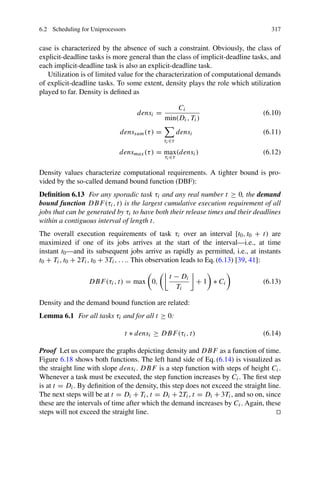6.2 Scheduling for Uniprocessors 317
case is characterized by the absence of such a constraint. Obviously, the class of
explicit-deadline tasks is more general than the class of implicit-deadline tasks, and
each implicit-deadline task is also an explicit-deadline task.
Utilization is of limited value for the characterization of computational demands
of explicit-deadline tasks. To some extent, density plays the role which utilization
played to far. Density is defined as
densi =
Ci
min(Di, Ti)
(6.10)
denssum(τ) =

τi∈τ
densi (6.11)
densmax(τ) = max
τi∈τ
(densi) (6.12)
Density values characterize computational requirements. A tighter bound is pro-
vided by the so-called demand bound function (DBF):
Definition 6.13 For any sporadic task τi and any real number t ≥ 0, the demand
bound function DBF(τi, t) is the largest cumulative execution requirement of all
jobs that can be generated by τi to have both their release times and their deadlines
within a contiguous interval of length t.
The overall execution requirements of task τi over an interval [t0, t0 + t) are
maximized if one of its jobs arrives at the start of the interval—i.e., at time
instant t0—and its subsequent jobs arrive as rapidly as permitted, i.e., at instants
t0 + Ti, t0 + 2Ti, t0 + 3Ti, . . .. This observation leads to Eq. (6.13) [39, 41]:
DBF(τi, t) = max 0,

t − Di
Ti

+ 1 ∗ Ci (6.13)
Density and the demand bound function are related:
Lemma 6.1 For all tasks τi and for all t ≥ 0:
t ∗ densi ≥ DBF(τi, t) (6.14)
Proof Let us compare the graphs depicting density and DBF as a function of time.
Figure 6.18 shows both functions. The left hand side of Eq. (6.14) is visualized as
the straight line with slope densi. DBF is a step function with steps of height Ci.
Whenever a task must be executed, the step function increases by Ci. The first step
is at t = Di. By definition of the density, this step does not exceed the straight line.
The next steps will be at t = Di + Ti, t = Di + 2Ti, t = Di + 3Ti, and so on, since
these are the intervals of time after which the demand increases by Ci. Again, these
steps will not exceed the straight line. 

 