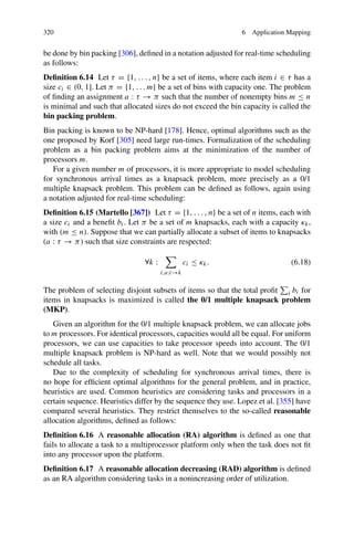 320 6 Application Mapping
be done by bin packing [306], defined in a notation adjusted for real-time scheduling
as follows:
Definition 6.14 Let τ = {1, . . . , n} be a set of items, where each item i ∈ τ has a
size ci ∈ (0, 1]. Let π = {1, . . . m} be a set of bins with capacity one. The problem
of finding an assignment a : τ → π such that the number of nonempty bins m ≤ n
is minimal and such that allocated sizes do not exceed the bin capacity is called the
bin packing problem.
Bin packing is known to be NP-hard [178]. Hence, optimal algorithms such as the
one proposed by Korf [305] need large run-times. Formalization of the scheduling
problem as a bin packing problem aims at the minimization of the number of
processors m.
For a given number m of processors, it is more appropriate to model scheduling
for synchronous arrival times as a knapsack problem, more precisely as a 0/1
multiple knapsack problem. This problem can be defined as follows, again using
a notation adjusted for real-time scheduling:
Definition 6.15 (Martello [367]) Let τ = {1, . . . , n} be a set of n items, each with
a size ci and a benefit bi. Let π be a set of m knapsacks, each with a capacity κk,
with (m ≤ n). Suppose that we can partially allocate a subset of items to knapsacks
(a : τ → π) such that size constraints are respected:
∀k :

i,a:i→k
ci ≤ κk. (6.18)
The problem of selecting disjoint subsets of items so that the total profit

i bi for
items in knapsacks is maximized is called the 0/1 multiple knapsack problem
(MKP).
Given an algorithm for the 0/1 multiple knapsack problem, we can allocate jobs
to m processors. For identical processors, capacities would all be equal. For uniform
processors, we can use capacities to take processor speeds into account. The 0/1
multiple knapsack problem is NP-hard as well. Note that we would possibly not
schedule all tasks.
Due to the complexity of scheduling for synchronous arrival times, there is
no hope for efficient optimal algorithms for the general problem, and in practice,
heuristics are used. Common heuristics are considering tasks and processors in a
certain sequence. Heuristics differ by the sequence they use. Lopez et al. [355] have
compared several heuristics. They restrict themselves to the so-called reasonable
allocation algorithms, defined as follows:
Definition 6.16 A reasonable allocation (RA) algorithm is defined as one that
fails to allocate a task to a multiprocessor platform only when the task does not fit
into any processor upon the platform.
Definition 6.17 A reasonable allocation decreasing (RAD) algorithm is defined
as an RA algorithm considering tasks in a nonincreasing order of utilization.
 