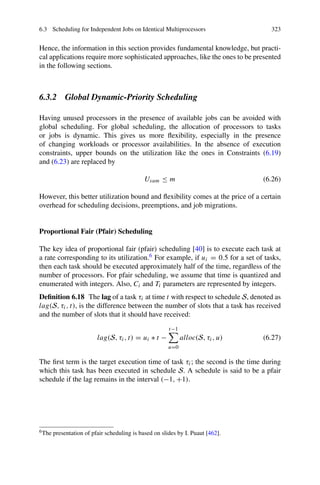 6.3 Scheduling for Independent Jobs on Identical Multiprocessors 323
Hence, the information in this section provides fundamental knowledge, but practi-
cal applications require more sophisticated approaches, like the ones to be presented
in the following sections.
6.3.2 Global Dynamic-Priority Scheduling
Having unused processors in the presence of available jobs can be avoided with
global scheduling. For global scheduling, the allocation of processors to tasks
or jobs is dynamic. This gives us more flexibility, especially in the presence
of changing workloads or processor availabilities. In the absence of execution
constraints, upper bounds on the utilization like the ones in Constraints (6.19)
and (6.23) are replaced by
Usum ≤ m (6.26)
However, this better utilization bound and flexibility comes at the price of a certain
overhead for scheduling decisions, preemptions, and job migrations.
Proportional Fair (Pfair) Scheduling
The key idea of proportional fair (pfair) scheduling [40] is to execute each task at
a rate corresponding to its utilization.6 For example, if ui = 0.5 for a set of tasks,
then each task should be executed approximately half of the time, regardless of the
number of processors. For pfair scheduling, we assume that time is quantized and
enumerated with integers. Also, Ci and Ti parameters are represented by integers.
Definition 6.18 The lag of a task τi at time t with respect to schedule S, denoted as
lag(S, τi, t), is the difference between the number of slots that a task has received
and the number of slots that it should have received:
lag(S, τi, t) = ui ∗ t −
t−1

u=0
alloc(S, τi, u) (6.27)
The first term is the target execution time of task τi; the second is the time during
which this task has been executed in schedule S. A schedule is said to be a pfair
schedule if the lag remains in the interval (−1, +1).
6The presentation of pfair scheduling is based on slides by I. Puaut [462].
 