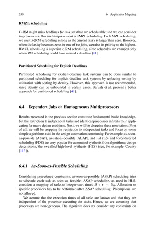 330 6 Application Mapping
RMZL Scheduling
G-RM might miss deadlines for task sets that are schedulable, and we can consider
improvements. One such improvement is RMZL scheduling. For RMZL scheduling,
we use (G-)RM scheduling as long as the current laxity is larger than zero. However,
when the laxity becomes zero for one of the jobs, we raise its priority to the highest.
RMZL scheduling is superior to RM scheduling, since schedules are changed only
when RM scheduling could have missed a deadline [41].
Partitioned Scheduling for Explicit Deadlines
Partitioned scheduling for explicit-deadline task systems can be done similar to
partitioned scheduling for implicit-deadline task systems by replacing sorting by
utilization with sorting by density. However, this approach is not recommended,
since density can be unbounded in certain cases. Baruah et al. present a better
approach for partitioned scheduling [41].
6.4 Dependent Jobs on Homogeneous Multiprocessors
Results presented in the previous section constitute fundamental basic knowledge,
but the restriction to independent tasks and identical processors inhibits their appli-
cation for many design problems. Next, we will be dropping these restrictions. First
of all, we will be dropping the restriction to independent tasks and focus on some
simple algorithms used in the design automation community. For example, as-soon-
as-possible (ASAP), as-late-as-possible (ALAP), and list (LS) and force-directed
scheduling (FDS) are very popular for automated synthesis from algorithmic design
descriptions, the so-called high-level synthesis (HLS) (see, for example, Coussy
[113]).
6.4.1 As-Soon-as-Possible Scheduling
Considering precedence constraints, as-soon-as-possible (ASAP) scheduling tries
to schedule each task as soon as feasible. ASAP scheduling, as used in HLS,
considers a mapping of tasks to integer start times: S : τ → N0. Allocation to
specific processors has to be performed after ASAP scheduling. Preemptions are
not allowed.
We assume that the execution times of all tasks are known and that they are
independent of the processor executing the tasks. Hence, we are assuming that
processors are homogeneous. The algorithm does not consider any constraints on
 