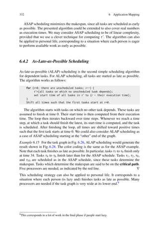 332 6 Application Mapping
ASAP scheduling minimizes the makespan, since all tasks are scheduled as early
as possible. The presented algorithm could be extended to also cover real numbers
as execution times. We may consider ASAP scheduling to be of linear complexity,
provided that we use a clever technique for computing τ . The algorithm can also
be applied to personal life, corresponding to a situation where each person is eager
to perform available work as early as possible.
6.4.2 As-Late-as-Possible Scheduling
As-late-as-possible (ALAP) scheduling is the second simple scheduling algorithm
for dependent tasks. For ALAP scheduling, all tasks are started as late as possible.
The algorithm works as follows:
for (t=0; there are unscheduled tasks; t--) {
τ ={all tasks on which no unscheduled task depends};
set start time of all tasks in τ to (t - their execution time);
}
Shift all times such that the first tasks start at t=0.
The algorithm starts with tasks on which no other task depends. These tasks are
assumed to finish at time 0. Their start time is then computed from their execution
time. The loop then iterates backward over time steps. Whenever we reach a time
step, at which a task should finish the latest, its start time is computed, and the task
is scheduled. After finishing the loop, all times are shifted toward positive times
such that the first task starts at time 0. We could also consider ALAP scheduling as
a case of ASAP scheduling starting at the “other” end of the graph.
Example 6.15 For the task graph in Fig. 6.26, ALAP scheduling would generate the
result shown in Fig. 6.28. The color coding is the same as for the ASAP example.
Note that each task finishes as late as possible. In particular, tasks τ7 to τ9 finish only
at time 34. Tasks τ4 to τ6 finish later than for the ASAP schedule. Tasks τ1, τ2, τ9,
and τ10 are scheduled as in the ASAP schedule, since these tasks determine the
makespan. Tasks which determine the makespan are said to be on the critical path.
Five processors are needed, as indicated by the red line. ∇
This scheduling strategy can also be applied to personal life. It corresponds to a
situation where each person (is lazy and) finishes tasks as late as possible. Many
processors are needed if the task graph is very wide at its lower end.9
9This corresponds to a lot of work in the final phase if people start lazy.
 