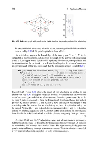 334 6 Application Mapping
Fig. 6.30 Left, task graph with path lengths; right, time line for path length based list scheduling
the execution time associated with the nodes, assuming that this information is
known. In Fig. 6.30 (left), path lengths have been added.
List scheduling requires the knowledge of the task graph G = (τ, E) to be
scheduled, a mapping from each node of the graph to the corresponding resource
type l ∈ L, an upper bound Bl for each l, a priority function (as just explained), and
the execution time for each task τi ∈ τ. List scheduling then fits nodes of maximum
priority into each of the time steps such that the constraints are not violated [528]:
for (t=0; there are unscheduled tasks; t++) /* loop over times */
for (l ∈ L) { /* loop over resource types */
τ∗
t,l = set of tasks of type l still executing at time t;
τ∗∗
t,l = set of tasks of type l ready to start execution at time t;
Compute set τt ⊆ τ∗∗
t,l of maximum priority such that
|τt | + |τ∗
t,l| ≤ Bl.
Set start times of all τi ∈ τt to t: si = t;
}
Example 6.16 Figure 6.30 shows the result of list scheduling as applied to our
example in Fig. 6.26, using path length as priority. We assume that all processors
are of the same type and that we allow no more than three processors (B1 = 3).
At time 9, tasks τ2, τ4, and τ5 have the longest path length and hence the highest
priority. τ4 finishes at time 17, and τ3 and τ6 have the longest path length of the
remaining tasks. We assume that we schedule τ3. At time 19, τ5 finishes and τ6 can
be started. At time 28, τ3 and τ6 finish, freeing processors for τ7 and τ8. τ7 finishes
at time 35, enabling dependent task τ10 to start and to finish at time 42, only slightly
later than in the ASAP and ALAP schedules, despite using only three processors.
∇
LS—like ASAP and ALAP scheduling—does not allocate tasks to processors,
but there is also no need for doing this for the restricted resource model. LS can also
be extended to real numbers as execution times. The algorithm typically generates
good results and is easy to adapt to various scenarios. These two features make LS
a very popular scheduling algorithm for tasks with precedences.
 