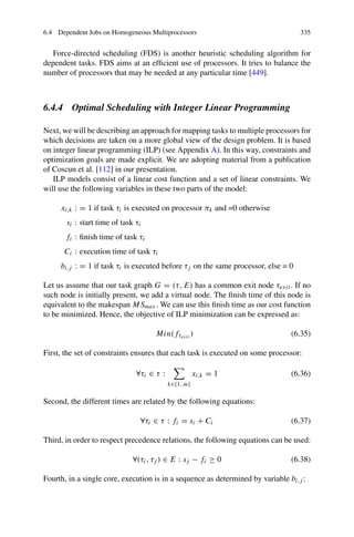 6.4 Dependent Jobs on Homogeneous Multiprocessors 335
Force-directed scheduling (FDS) is another heuristic scheduling algorithm for
dependent tasks. FDS aims at an efficient use of processors. It tries to balance the
number of processors that may be needed at any particular time [449].
6.4.4 Optimal Scheduling with Integer Linear Programming
Next, we will be describing an approach for mapping tasks to multiple processors for
which decisions are taken on a more global view of the design problem. It is based
on integer linear programming (ILP) (see Appendix A). In this way, constraints and
optimization goals are made explicit. We are adopting material from a publication
of Coscun et al. [112] in our presentation.
ILP models consist of a linear cost function and a set of linear constraints. We
will use the following variables in these two parts of the model:
xi,k : = 1 if task τi is executed on processor πk and =0 otherwise
si : start time of task τi
fi : finish time of task τi
Ci : execution time of task τi
bi,j : = 1 if task τi is executed before τj on the same processor, else = 0
Let us assume that our task graph G = (τ, E) has a common exit node τexit . If no
such node is initially present, we add a virtual node. The finish time of this node is
equivalent to the makespan MSmax. We can use this finish time as our cost function
to be minimized. Hence, the objective of ILP minimization can be expressed as:
Min(fτexit ) (6.35)
First, the set of constraints ensures that each task is executed on some processor:
∀τi ∈ τ :

k∈{1..m}
xi,k = 1 (6.36)
Second, the different times are related by the following equations:
∀τi ∈ τ : fi = si + Ci (6.37)
Third, in order to respect precedence relations, the following equations can be used:
∀(τi, τj ) ∈ E : sj − fi ≥ 0 (6.38)
Fourth, in a single core, execution is in a sequence as determined by variable bi,j :
 