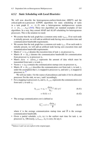 6.5 Dependent Jobs on Heterogeneous Multiprocessors 337
6.5.2 Static Scheduling with Local Heuristics
We will now describe the heterogeneous-earliest-finish-time (HEFT) and the
critical-path-on-a-processor (CPOP) algorithms for static scheduling of tasks
in a task graph G = (τ, E) onto a heterogeneous multiprocessor system
π = {π1, . . . , πm} [545]. These two algorithms are standard examples of fast
algorithms. In a way, they extend ASAP and ALAP scheduling for heterogeneous
processors. This is the notation we need:
• We assume that the task graph has a common entry node τentry. If no such node
is initially present, we will add an artificial node having zero execution time and
communication bandwidth requirements.
• We assume that the task graph has a common exit node τexit . If no such node is
initially present, we will add an artificial node having zero execution time and
communication bandwidth requirements.
• Matrix C = (ci,k) denotes the execution time of task τi on processor πk.
• Matrix B = (bk,l) denotes the communication bandwidth for communication
from processor πk to processor πl.
• Matrix data = (datai,j ) represents the amount of data which must be
transmitted from task τi to task τj .
• Vector κ = (κk) contains the communication startup costs on processor πk.
• Matrix H = (hi,j,k,l) describes the communication cost from task τi to task τj
under the assumption that τi is mapped to processor πk and task τj is mapped to
processor πl.10
We will use index i for the source of precedences and index k for its allocated
processor. For the sink, we use j and l accordingly.
• For a mapping to processors πk and πl, hi,j,k,l represents the communication cost
from task τi to task τj :
hi,j,k,l = κk +
datai,j
bk,l
if k = l (6.41)
= 0 if k = l (6.42)
• The average communication cost is defined as
hi,j = κ +
datai,j
B
(6.43)
where κ is the average communication startup time and B is the average
communication bandwidth.
• Given a partial schedule, se(τi, πk) is the earliest start time for task τi on
processor πk. Obviously, se(τentry, πk) is zero, for any k.
10Indexes k and l are not explicit in the original paper.
 