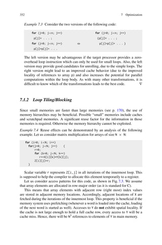 352 7 Optimization
Example 7.3 Consider the two versions of the following code:
for (j=0; jn; j++) for (j=0; jn; j++)
p[j]= . . . ; {p[j]= . . . ;
for (j=0; jn; j++) ⇔ p[j]=p[j]+ . . . }
p[j]=p[j]+ . . .
The left version may be advantageous if the target processor provides a zero-
overhead loop instruction which can only be used for small loops. Also, the left
version may provide good candidates for unrolling, due to the simple loops. The
right version might lead to an improved cache behavior (due to the improved
locality of references to array p) and also increases the potential for parallel
computations within the loop body. As with many other transformations, it is
difficult to know which of the transformations leads to the best code. ∇
7.1.2 Loop Tiling/Blocking
Since small memories are faster than large memories (see p. 170), the use of
memory hierarchies may be beneficial. Possible “small” memories include caches
and scratchpad memories. A significant reuse factor for the information in those
memories is required. Otherwise the memory hierarchy cannot be exploited.
Example 7.4 Reuse effects can be demonstrated by an analysis of the following
example. Let us consider matrix multiplication for arrays of size N × N:
for (i=0; iN; i++)
for(j=0; jN; j++) {
r=0;
for (k=0; jN; k++)
r+=X[i][k]*Y[k][j];
Z[i][j]=r;
}
Scalar variable r represents Z[i,j] in all iterations of the innermost loop. This
is supposed to help the compiler to allocate this element temporarily to a register.
Let us consider access patterns for this code, as shown in Fig. 7.3. We assume
that array elements are allocated in row-major order (as it is standard for C).
This means that array elements with adjacent row (right most) index values
are stored in adjacent memory locations. Accordingly, adjacent locations of X are
fetched during the iterations of the innermost loop. This property is beneficial if the
memory system uses prefetching (whenever a word is loaded into the cache, loading
of the next word is started as well). Accesses to Y do not exhibit spatial locality. If
the cache is not large enough to hold a full cache row, every access to Y will be a
cache miss. Hence, there will be N3 references to elements of Y in main memory.
 