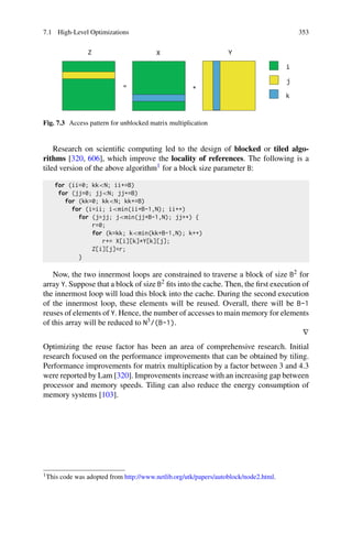 7.1 High-Level Optimizations 353
Fig. 7.3 Access pattern for unblocked matrix multiplication
Research on scientific computing led to the design of blocked or tiled algo-
rithms [320, 606], which improve the locality of references. The following is a
tiled version of the above algorithm1 for a block size parameter B:
for (ii=0; kkN; ii+=B)
for (jj=0; jjN; jj+=B)
for (kk=0; kkN; kk+=B)
for (i=ii; imin(ii+B-1,N); ii++)
for (j=jj; jmin(jj+B-1,N); jj++) {
r=0;
for (k=kk; kmin(kk+B-1,N); k++)
r+= X[i][k]*Y[k][j];
Z[i][j]=r;
}
Now, the two innermost loops are constrained to traverse a block of size B2 for
array Y. Suppose that a block of size B2 fits into the cache. Then, the first execution of
the innermost loop will load this block into the cache. During the second execution
of the innermost loop, these elements will be reused. Overall, there will be B-1
reuses of elements of Y. Hence, the number of accesses to main memory for elements
of this array will be reduced to N3/(B-1).
∇
Optimizing the reuse factor has been an area of comprehensive research. Initial
research focused on the performance improvements that can be obtained by tiling.
Performance improvements for matrix multiplication by a factor between 3 and 4.3
were reported by Lam [320]. Improvements increase with an increasing gap between
processor and memory speeds. Tiling can also reduce the energy consumption of
memory systems [103].
1This code was adopted from http://www.netlib.org/utk/papers/autoblock/node2.html.
 