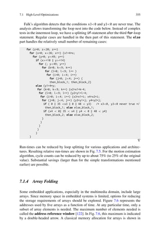 7.1 High-Level Optimizations 355
Falk’s algorithm detects that the conditions x30 and y30 are never true. The
analysis allows transforming the loop nest into the code below. Instead of complex
tests in the innermost loop, we have a splitting if-statement after the third for-loop
statement. Regular cases are handled in the then part of this statement. The else
part handles the relatively small number of remaining cases:
for (z=0; z20; z++)
for (x=0; x36; x++) {x1=4*x;
for (y=0; y49; y++)
if (x=10 y=14)
for (; y49; y++)
for (k=0; k9; k++)
for (l=0; l9; l++ )
for (i=0; i4; i++)
for (j=0; j4; j++) {
then_block_1; then_block_2}
else {y1=4*y;
for (k=0; k9; k++) {x2=x1+k-4;
for (l=0; l9; l++) {y2=y1+l-4;
for (i=0; i4; i++) {x3=x1+i; x4=x2+i;
for (j=0; j4; j++) {y3=y1+j; y4=y2+j;
if ( 0 35 x3 0 48  y3) /* x30, y30 never true */
then_block_1; else else_block_1;
if (x4  0 35  x4 y4  0 48  y4)
then_block_2; else else_block_2;
}
}
}
}
}
}
∇
Run-times can be reduced by loop splitting for various applications and architec-
tures. Resulting relative run-times are shown in Fig. 7.5. For the motion estimation
algorithm, cycle counts can be reduced by up to about 75% (to 25% of the original
value). Substantial savings (larger than for the simple transformations mentioned
earlier) are possible.
7.1.4 Array Folding
Some embedded applications, especially in the multimedia domain, include large
arrays. Since memory space in embedded systems is limited, options for reducing
the storage requirements of arrays should be explored. Figure 7.6 represents the
addresses used by five arrays as a function of time. At any particular time, only a
subset of array elements is needed. The maximum number of elements needed is
called the address reference window [122]. In Fig. 7.6, this maximum is indicated
by a double-headed arrow. A classical memory allocation for arrays is shown in
 