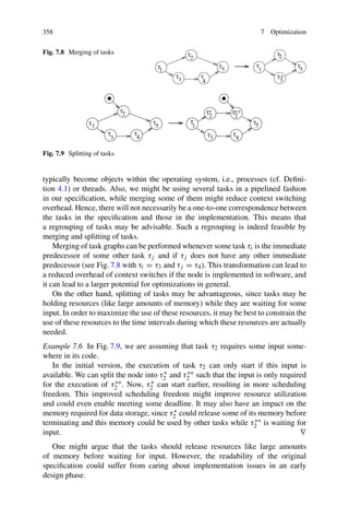 358 7 Optimization
Fig. 7.8 Merging of tasks
Fig. 7.9 Splitting of tasks
typically become objects within the operating system, i.e., processes (cf. Defini-
tion 4.1) or threads. Also, we might be using several tasks in a pipelined fashion
in our specification, while merging some of them might reduce context switching
overhead. Hence, there will not necessarily be a one-to-one correspondence between
the tasks in the specification and those in the implementation. This means that
a regrouping of tasks may be advisable. Such a regrouping is indeed feasible by
merging and splitting of tasks.
Merging of task graphs can be performed whenever some task τi is the immediate
predecessor of some other task τj and if τj does not have any other immediate
predecessor (see Fig. 7.8 with τi = τ3 and τj = τ4). This transformation can lead to
a reduced overhead of context switches if the node is implemented in software, and
it can lead to a larger potential for optimizations in general.
On the other hand, splitting of tasks may be advantageous, since tasks may be
holding resources (like large amounts of memory) while they are waiting for some
input. In order to maximize the use of these resources, it may be best to constrain the
use of these resources to the time intervals during which these resources are actually
needed.
Example 7.6 In Fig. 7.9, we are assuming that task τ2 requires some input some-
where in its code.
In the initial version, the execution of task τ2 can only start if this input is
available. We can split the node into τ∗
2 and τ∗∗
2 such that the input is only required
for the execution of τ∗∗
2 . Now, τ∗
2 can start earlier, resulting in more scheduling
freedom. This improved scheduling freedom might improve resource utilization
and could even enable meeting some deadline. It may also have an impact on the
memory required for data storage, since τ∗
2 could release some of its memory before
terminating and this memory could be used by other tasks while τ∗∗
2 is waiting for
input. ∇
One might argue that the tasks should release resources like large amounts
of memory before waiting for input. However, the readability of the original
specification could suffer from caring about implementation issues in an early
design phase.
 