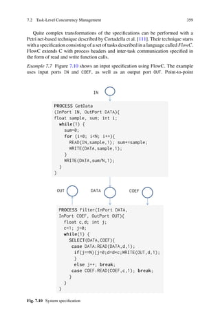 7.2 Task-Level Concurrency Management 359
Quite complex transformations of the specifications can be performed with a
Petri net-based technique described by Cortadella et al. [111]. Their technique starts
with a specification consisting of a set of tasks described in a language called FlowC.
FlowC extends C with process headers and inter-task communication specified in
the form of read and write function calls.
Example 7.7 Figure 7.10 shows an input specification using FlowC. The example
uses input ports IN and COEF, as well as an output port OUT. Point-to-point
Fig. 7.10 System specification
 