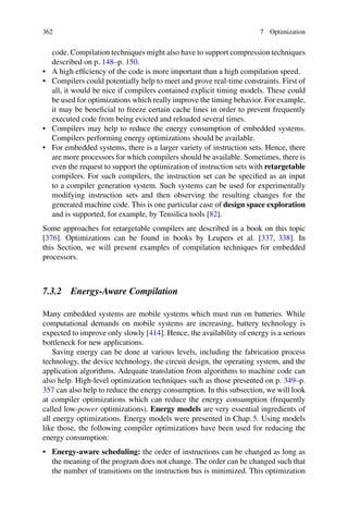 362 7 Optimization
code. Compilation techniques might also have to support compression techniques
described on p. 148–p. 150.
• A high efficiency of the code is more important than a high compilation speed.
• Compilers could potentially help to meet and prove real-time constraints. First of
all, it would be nice if compilers contained explicit timing models. These could
be used for optimizations which really improve the timing behavior. For example,
it may be beneficial to freeze certain cache lines in order to prevent frequently
executed code from being evicted and reloaded several times.
• Compilers may help to reduce the energy consumption of embedded systems.
Compilers performing energy optimizations should be available.
• For embedded systems, there is a larger variety of instruction sets. Hence, there
are more processors for which compilers should be available. Sometimes, there is
even the request to support the optimization of instruction sets with retargetable
compilers. For such compilers, the instruction set can be specified as an input
to a compiler generation system. Such systems can be used for experimentally
modifying instruction sets and then observing the resulting changes for the
generated machine code. This is one particular case of design space exploration
and is supported, for example, by Tensilica tools [82].
Some approaches for retargetable compilers are described in a book on this topic
[376]. Optimizations can be found in books by Leupers et al. [337, 338]. In
this Section, we will present examples of compilation techniques for embedded
processors.
7.3.2 Energy-Aware Compilation
Many embedded systems are mobile systems which must run on batteries. While
computational demands on mobile systems are increasing, battery technology is
expected to improve only slowly [414]. Hence, the availability of energy is a serious
bottleneck for new applications.
Saving energy can be done at various levels, including the fabrication process
technology, the device technology, the circuit design, the operating system, and the
application algorithms. Adequate translation from algorithms to machine code can
also help. High-level optimization techniques such as those presented on p. 349–p.
357 can also help to reduce the energy consumption. In this subsection, we will look
at compiler optimizations which can reduce the energy consumption (frequently
called low-power optimizations). Energy models are very essential ingredients of
all energy optimizations. Energy models were presented in Chap. 5. Using models
like those, the following compiler optimizations have been used for reducing the
energy consumption:
• Energy-aware scheduling: the order of instructions can be changed as long as
the meaning of the program does not change. The order can be changed such that
the number of transitions on the instruction bus is minimized. This optimization
 