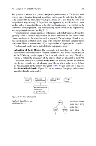 7.3 Compilers for Embedded Systems 365
The problem is known as a (simple) knapsack problem (see p. 320 for the more
general case). Standard knapsack algorithms can be used for selecting the objects
to be allocated to the SPM. However, Eqs. (7.3) and (7.4) also have the form of an
integer linear programming (ILP) problem (see Appendix A), and ILP solvers can be
used as well. g is a constant factor in the objective function and is not needed for the
solution of the ILP problem. The corresponding optimization can be implemented
as a pre-pass optimization (see Fig. 7.12).
The optimization impacts addresses of functions and global variables. Compilers
typically allow a manual specification of these addresses in the source code.
Hence, no change to the compiler itself is required. The advantage of such a pre-
pass optimization is that it can be used with compilers for many different target
processors. There is no need to modify a large number of target-specific compilers.
The knapsack model can be extended into various directions:
• Allocation of basic blocks: The approach just described only allows the
allocation of entire functions or variables to the SPM. As a result, a major fraction
of the SPM may remain empty if functions and variables are large. Therefore,
we try to reduce the granularity of the objects which are allocated to the SPM.
The natural choice is to consider basic blocks as memory objects. In addition,
we do also consider sets of adjacent basic blocks, where adjacency is defined
as being adjacent in the control flow graph [509]. We call such sets of adjacent
blocks multi-basic blocks. Figure 7.13 shows a control flow graph and the set of
considered multi-basic blocks.
Target
code
code
Source
optimizations
Pre-pass
compiler
(ARM- or gcc)
Memory hierarchy
(e.g. SPM size)
description
Fig. 7.12 Pre-pass optimization
Fig. 7.13 Basic blocks and
multi-basic blocks
 