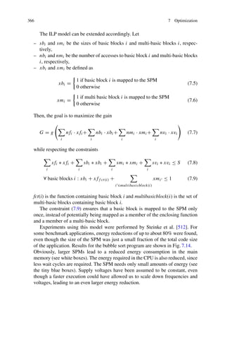 366 7 Optimization
The ILP model can be extended accordingly. Let
– sbi and smi be the sizes of basic blocks i and multi-basic blocks i, respec-
tively,
– nbi and nmi be the number of accesses to basic block i and multi-basic blocks
i, respectively,
– xbi and xmi be defined as
xbi =
1 if basic block i is mapped to the SPM
0 otherwise
(7.5)
xmi =
1 if multi basic block i is mapped to the SPM
0 otherwise
(7.6)
Then, the goal is to maximize the gain
G = g


i
nfi · xfi+

i
nbi · xbi+

i
nmi · xmi+

i
nvi · xvi

(7.7)
while respecting the constraints

i
sfi ∗ xfi +

i
sbi ∗ xbi +

i
smi ∗ xmi +

i
svi ∗ xvi ≤ S (7.8)
∀ basic blocks i : xbi + xff ct(i) +

i ∈multibasicblock(i)
xmi ≤ 1 (7.9)
fct(i) is the function containing basic block i and multibasicblock(i) is the set of
multi-basic blocks containing basic block i.
The constraint (7.9) ensures that a basic block is mapped to the SPM only
once, instead of potentially being mapped as a member of the enclosing function
and a member of a multi-basic block.
Experiments using this model were performed by Steinke et al. [512]. For
some benchmark applications, energy reductions of up to about 80% were found,
even though the size of the SPM was just a small fraction of the total code size
of the application. Results for the bubble sort program are shown in Fig. 7.14.
Obviously, larger SPMs lead to a reduced energy consumption in the main
memory (see white boxes). The energy required in the CPU is also reduced, since
less wait cycles are required. The SPM needs only small amounts of energy (see
the tiny blue boxes). Supply voltages have been assumed to be constant, even
though a faster execution could have allowed us to scale down frequencies and
voltages, leading to an even larger energy reduction.
 