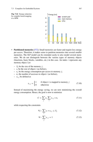 7.3 Compilers for Embedded Systems 367
Fig. 7.14 Energy reduction
by compiler-based mapping
to a SPM
0 Size
CPU
main memory
scratch pad
2048
4
6 8
2
1 6
5
2 2
1
5 4
2
0
1
Energy [mJ]
6
5
4
3
2
1
• Partitioned memories [572]: Small memories are faster and require less energy
per access. Therefore, it makes sense to partition memories into several smaller
memories. The ILP model can be extended easily to also model several mem-
ories. We do not distinguish between the various types of memory objects
(functions, basic blocks, variables, etc.) in this case. An index i represents any
memory object. Let
– Sj be the size of the memory j,
– si be the size of object i (as before),
– ej be the energy consumption per access to memory j,
– ni the number of accesses to object i (as before),
– xi,j be defined as
xi,j =
1 if object i is mapped to memory j
0 otherwise
(7.10)
Instead of maximizing the energy saving, we are now minimizing the overall
energy consumption. Hence, the goal is now to minimize
C =

j
ej

i
xi,j ∗ ni (7.11)
while respecting the constraints
∀j :

i
si ∗ xi,j ≤ Sj (7.12)
∀i :

j
xi,j = 1 (7.13)
 