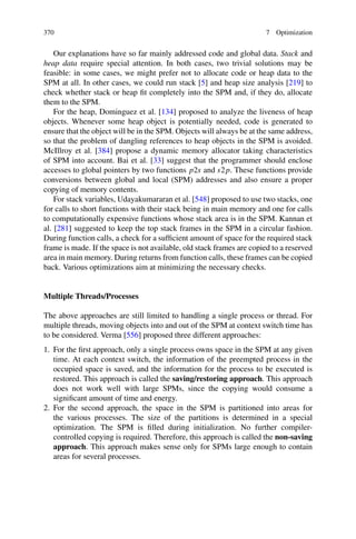 370 7 Optimization
Our explanations have so far mainly addressed code and global data. Stack and
heap data require special attention. In both cases, two trivial solutions may be
feasible: in some cases, we might prefer not to allocate code or heap data to the
SPM at all. In other cases, we could run stack [5] and heap size analysis [219] to
check whether stack or heap fit completely into the SPM and, if they do, allocate
them to the SPM.
For the heap, Dominguez et al. [134] proposed to analyze the liveness of heap
objects. Whenever some heap object is potentially needed, code is generated to
ensure that the object will be in the SPM. Objects will always be at the same address,
so that the problem of dangling references to heap objects in the SPM is avoided.
McIllroy et al. [384] propose a dynamic memory allocator taking characteristics
of SPM into account. Bai et al. [33] suggest that the programmer should enclose
accesses to global pointers by two functions p2s and s2p. These functions provide
conversions between global and local (SPM) addresses and also ensure a proper
copying of memory contents.
For stack variables, Udayakumararan et al. [548] proposed to use two stacks, one
for calls to short functions with their stack being in main memory and one for calls
to computationally expensive functions whose stack area is in the SPM. Kannan et
al. [281] suggested to keep the top stack frames in the SPM in a circular fashion.
During function calls, a check for a sufficient amount of space for the required stack
frame is made. If the space is not available, old stack frames are copied to a reserved
area in main memory. During returns from function calls, these frames can be copied
back. Various optimizations aim at minimizing the necessary checks.
Multiple Threads/Processes
The above approaches are still limited to handling a single process or thread. For
multiple threads, moving objects into and out of the SPM at context switch time has
to be considered. Verma [556] proposed three different approaches:
1. For the first approach, only a single process owns space in the SPM at any given
time. At each context switch, the information of the preempted process in the
occupied space is saved, and the information for the process to be executed is
restored. This approach is called the saving/restoring approach. This approach
does not work well with large SPMs, since the copying would consume a
significant amount of time and energy.
2. For the second approach, the space in the SPM is partitioned into areas for
the various processes. The size of the partitions is determined in a special
optimization. The SPM is filled during initialization. No further compiler-
controlled copying is required. Therefore, this approach is called the non-saving
approach. This approach makes sense only for SPMs large enough to contain
areas for several processes.
 