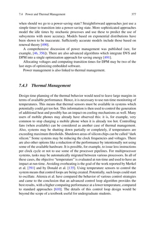7.4 Power and Thermal Management 377
when should we go to a power-saving state? Straightforward approaches just use a
simple timer to transition into a power-saving state. More sophisticated approaches
model the idle times by stochastic processes and use these to predict the use of
subsystems with more accuracy. Models based on exponential distributions have
been shown to be inaccurate. Sufficiently accurate models include those based on
renewal theory [490].
A comprehensive discussion of power management was published (see, for
example, [46, 356]). There are also advanced algorithms which integrate DVS and
DPM into a single optimization approach for saving energy [491].
Allocating voltages and computing transition times for DPM may be two of the
last steps of optimizing embedded software.
Power management is also linked to thermal management.
7.4.3 Thermal Management
Design time planning of the thermal behavior would need to leave large margins in
terms of available performance. Hence, it is necessary to use run-time monitoring of
temperatures. This means that thermal sensors must be available in systems which
potentially could get too hot. This information is then used to control the generation
of additional heat and possibly has an impact on cooling mechanisms as well. Many
users of mobile phones may already have observed this: it is, for example, very
common to stop charging a mobile phone when it is already too hot. Controlling
fans (when available) can be considered as another case of thermal management.
Also, systems may be shutting down partially or completely, if temperatures are
exceeding maximum thresholds. Shutdown areas of silicon chips can be called “dark
silicon.” Some systems may be reducing the clock frequencies and voltages. There
are also other options like a reduction of the performance by intentionally not using
some of the available hardware. It is possible, for example, to issue less instructions
per clock cycle or not to use some of the processor pipelines. For multiprocessor
systems, tasks may be automatically migrated between various processors. In all of
these cases, the objective “temperature” is evaluated at run-time and used to have an
impact at run-time. Avoiding overheating is the goal of the work reported by Merkel
et al. [391] and by Donald et al. [135]. Using temperature sensors to control the
system means that control loops are being created. Potentially, such loops could start
to oscillate. Atienza et al. have compared the behavior of various control strategies
and came to the conclusion that an advanced control loop algorithm provides the
best results, with a higher computing performance at a lower temperature, compared
to standard approaches [610]. The details of this control loop design would be
beyond the scope of a textbook useful for undergraduate students.
 