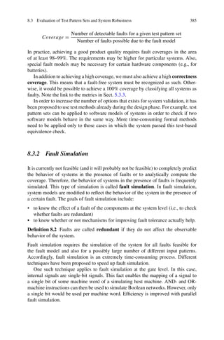 8.3 Evaluation of Test Pattern Sets and System Robustness 385
Coverage =
Number of detectable faults for a given test pattern set
Number of faults possible due to the fault model
In practice, achieving a good product quality requires fault coverages in the area
of at least 98–99%. The requirements may be higher for particular systems. Also,
special fault models may be necessary for certain hardware components (e.g., for
batteries).
In addition to achieving a high coverage, we must also achieve a high correctness
coverage. This means that a fault-free system must be recognized as such. Other-
wise, it would be possible to achieve a 100% coverage by classifying all systems as
faulty. Note the link to the metrics in Sect. 5.3.3.
In order to increase the number of options that exists for system validation, it has
been proposed to use test methods already during the design phase. For example, test
pattern sets can be applied to software models of systems in order to check if two
software models behave in the same way. More time-consuming formal methods
need to be applied only to those cases in which the system passed this test-based
equivalence check.
8.3.2 Fault Simulation
It is currently not feasible (and it will probably not be feasible) to completely predict
the behavior of systems in the presence of faults or to analytically compute the
coverage. Therefore, the behavior of systems in the presence of faults is frequently
simulated. This type of simulation is called fault simulation. In fault simulation,
system models are modified to reflect the behavior of the system in the presence of
a certain fault. The goals of fault simulation include:
• to know the effect of a fault of the components at the system level (i.e., to check
whether faults are redundant)
• to know whether or not mechanisms for improving fault tolerance actually help.
Definition 8.2 Faults are called redundant if they do not affect the observable
behavior of the system.
Fault simulation requires the simulation of the system for all faults feasible for
the fault model and also for a possibly large number of different input patterns.
Accordingly, fault simulation is an extremely time-consuming process. Different
techniques have been proposed to speed up fault simulation.
One such technique applies to fault simulation at the gate level. In this case,
internal signals are single-bit signals. This fact enables the mapping of a signal to
a single bit of some machine word of a simulating host machine. AND- and OR-
machine instructions can then be used to simulate Boolean networks. However, only
a single bit would be used per machine word. Efficiency is improved with parallel
fault simulation.
 